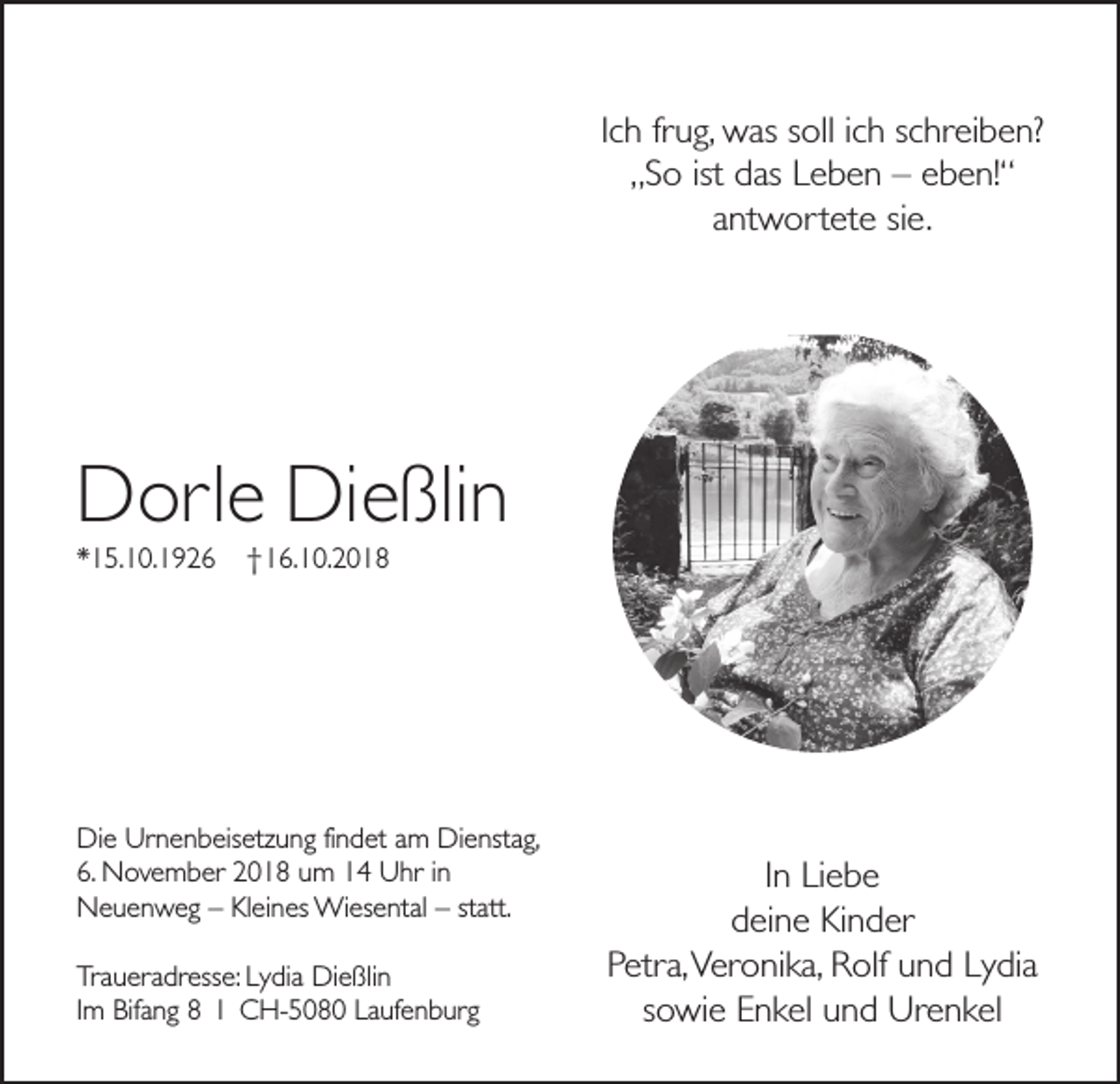 <p>Ich frug, was soll ich schreiben?<br />„So ist das Leben – eben!“<br />antwortete sie.</p><p>Dorle Dießlin<br />*15.10.1926</p><p>†16.10.2018</p><p>Die Urnenbeisetzung findet am Dienstag,<br />6. November 2018 um 14 Uhr in<br />Neuenweg – Kleines Wiesental – statt.<br />Traueradresse: Lydia Dießlin<br />Im Bifang 8 I CH-5080 Laufenburg</p><p>In Liebe<br />deine Kinder<br />Petra, Veronika, Rolf und Lydia<br />sowie Enkel und Urenkel</p>