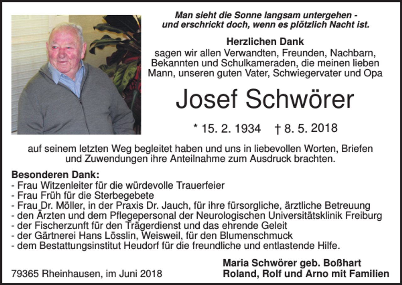 <p>Man sieht die Sonne langsam untergehen und erschrickt doch, wenn es plötzlich Nacht ist.</p><p>Herzlichen Dank<br />sagen wir allen Verwandten, Freunden, Nachbarn,<br />Bekannten und Schulkameraden, die meinen lieben<br />Mann, unseren guten Vater, Schwiegervater und Opa</p><p>Josef Schwörer<br />* 15. 2. 1934</p><p>† 8. 5. 2018</p><p>auf seinem letzten Weg begleitet haben und uns in liebevollen Worten, Briefen<br />und Zuwendungen ihre Anteilnahme zum Ausdruck brachten.<br />Besonderen Dank:<br />- Frau Witzenleiter für die würdevolle Trauerfeier<br />- Frau Früh für die Sterbegebete<br />- Frau Dr. Möller, in der Praxis Dr. Jauch, für ihre fürsorgliche, ärztliche Betreuung<br />- den Ärzten und dem Pflegepersonal der Neurologischen Universitätsklinik Freiburg<br />- der Fischerzunft für den Trägerdienst und das ehrende Geleit<br />- der Gärtnerei Hans Lösslin, Weisweil, für den Blumenschmuck<br />- dem Bestattungsinstitut Heudorf für die freundliche und entlastende Hilfe.<br />79365 Rheinhausen, im Juni 2018</p><p>Maria Schwörer geb. Boßhart<br />Roland, Rolf und Arno mit Familien</p>