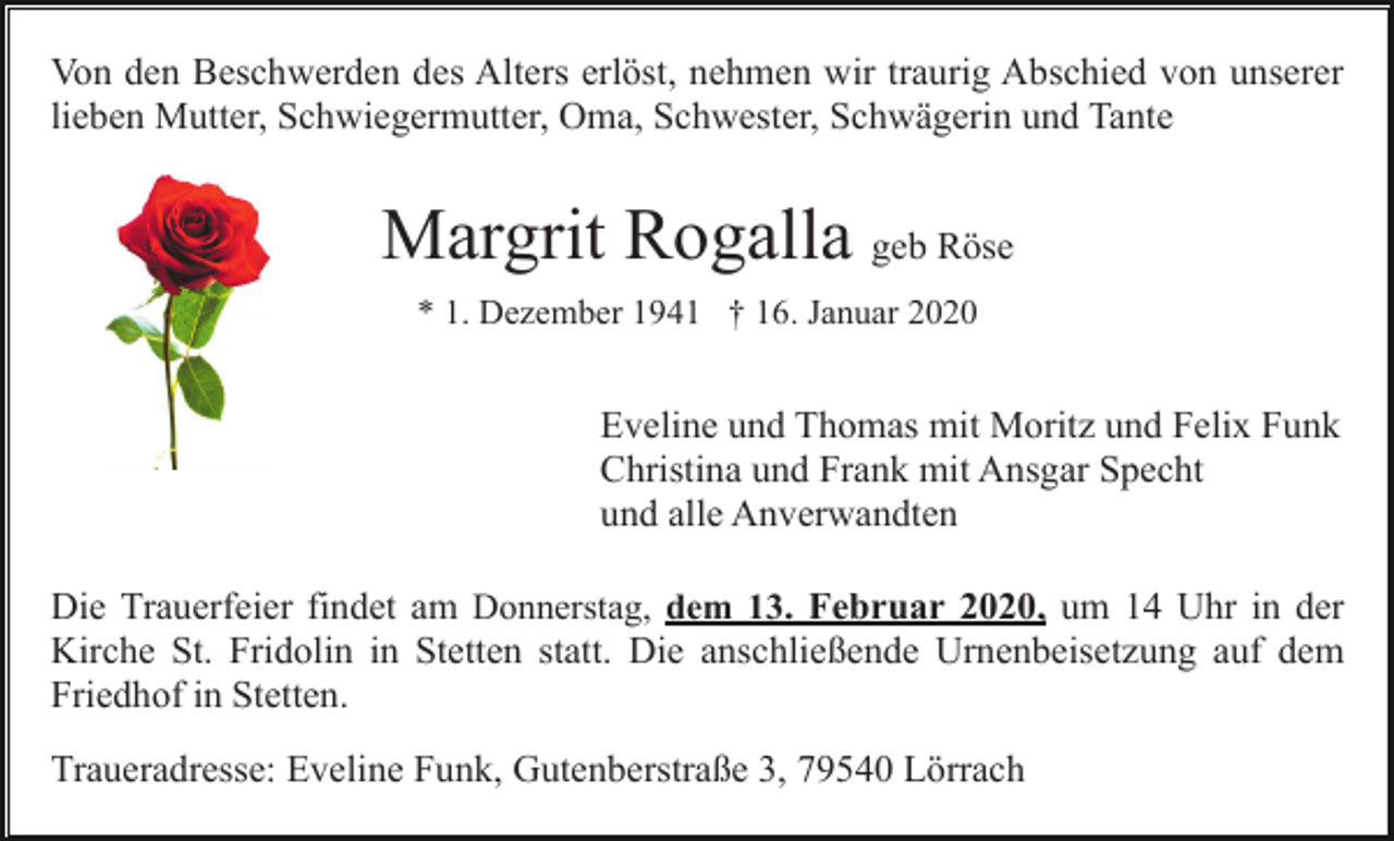 <p>Von den Beschwerden des Alters erlöst, nehmen wir traurig Abschied von unserer<br />lieben Mutter, Schwiegermutter, Oma, Schwester, Schwägerin und Tante</p><p>Margrit Rogalla geb Röse<br />* 1. Dezember 1941 † 16. Januar 2020</p><p>Eveline und Thomas mit Moritz und Felix Funk<br />Christina und Frank mit Ansgar Specht<br />und alle Anverwandten<br />Die Trauerfeier findet am Donnerstag, dem 13. Februar 2020, um 14 Uhr in der<br />Kirche St. Fridolin in Stetten statt. Die anschließende Urnenbeisetzung auf dem<br />Friedhof in Stetten.<br />Traueradresse: Eveline Funk, Gutenberstraße 3, 79540 Lörrach</p>