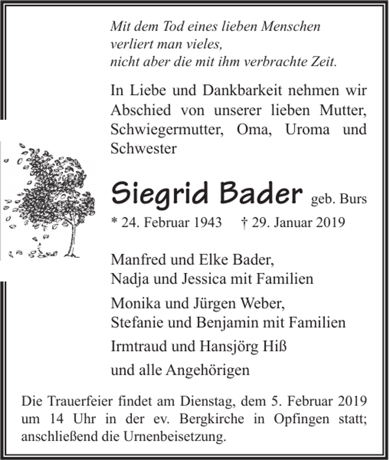 <p>Mit dem Tod eines lieben Menschen<br />verliert man vieles,<br />nicht aber die mit ihm verbrachte Zeit.</p><p>In Liebe und Dankbarkeit nehmen wir<br />Abschied von unserer lieben Mutter,<br />Schwiegermutter, Oma, Uroma und<br />Schwester</p><p>Siegrid Bader geb. Burs</p><p>* 24. Februar 1943</p><p>† 29. Januar 2019</p><p>Manfred und Elke Bader,<br />Nadja und Jessica mit Familien<br />Monika und Jürgen Weber,<br />Stefanie und Benjamin mit Familien<br />Irmtraud und Hansjörg Hiß<br />und alle Angehörigen<br />Die Trauerfeier findet am Dienstag, dem 5. Februar 2019<br />um 14 Uhr in der ev. Bergkirche in Opfingen statt;<br />anschließend die Urnenbeisetzung.</p>