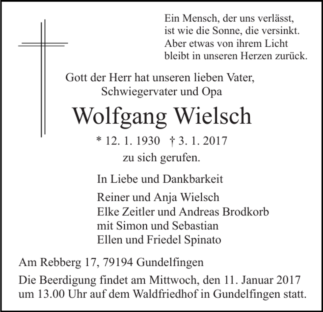 <p>Ein Mensch, der uns verlässt,<br />ist wie die Sonne, die versinkt.<br />Aber etwas von ihrem Licht<br />bleibt in unseren Herzen zurück.</p><p>Gott der Herr hat unseren lieben Vater,<br />Schwiegervater und Opa</p><p>Wolfgang Wielsch<br />* 12. 1. 1930 † 3. 1. 2017<br />zu sich gerufen.<br />In Liebe und Dankbarkeit<br />Reiner und Anja Wielsch<br />Elke Zeitler und Andreas Brodkorb<br />mit Simon und Sebastian<br />Ellen und Friedel Spinato<br />Am Rebberg 17, 79194 Gundelfingen<br />Die Beerdigung findet am Mittwoch, den 11. Januar 2017<br />um 13.00 Uhr auf dem Waldfriedhof in Gundelfingen statt.</p>
