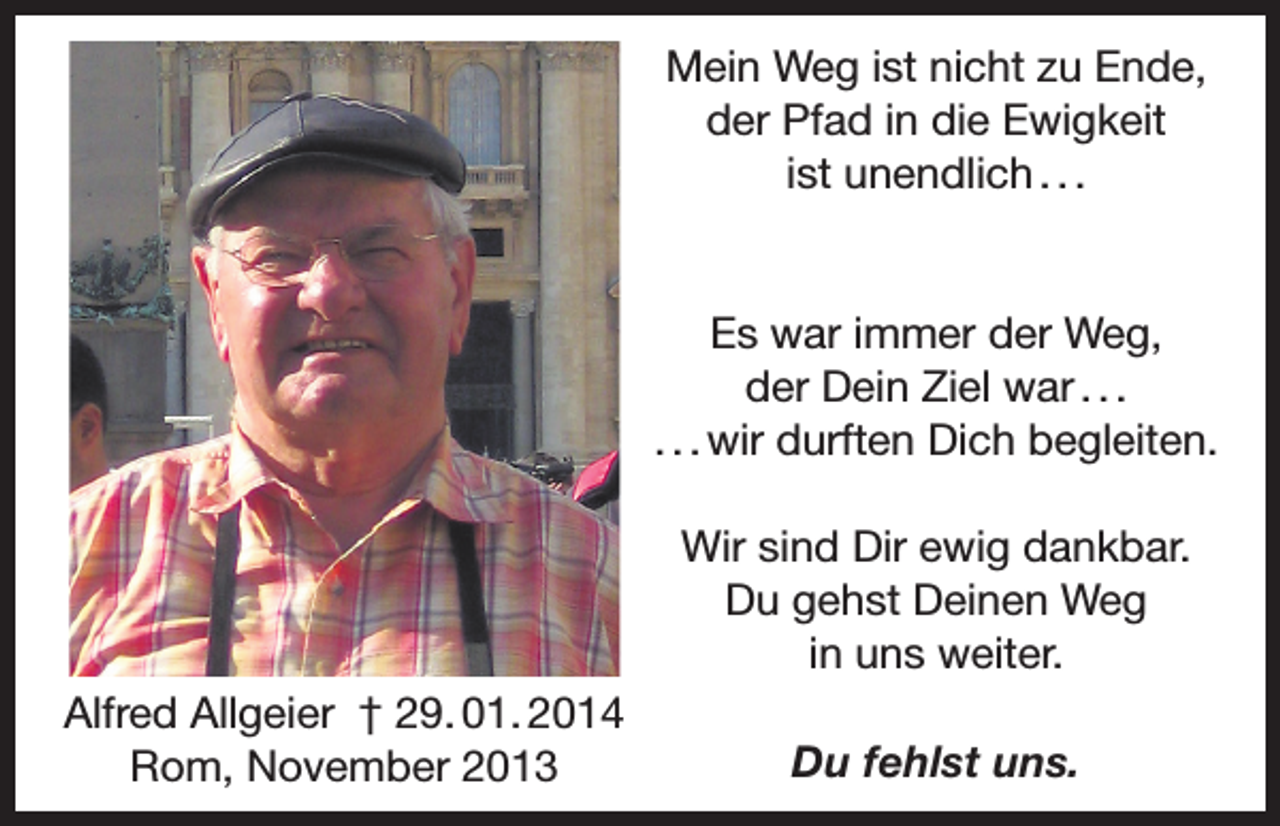<p>Mein Weg ist nicht zu Ende,<br />der Pfad in die Ewigkeit<br />ist unendlich . . .</p><p>Es war immer der Weg,<br />der Dein Ziel war . . .<br />. . . wir durften Dich begleiten.<br />Wir sind Dir ewig dankbar.<br />Du gehst Deinen Weg<br />in uns weiter.<br />Alfred Allgeier † 29. 01. 2014<br />Rom, November 2013</p><p>Du fehlst uns.</p>