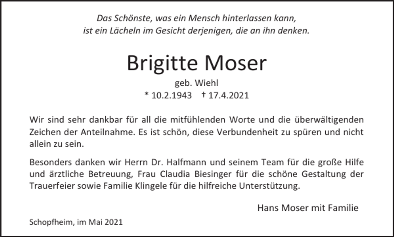 <p>Das Schönste, was ein Mensch hinterlassen kann,<br />ist ein Lächeln im Gesicht derjenigen, die an ihn denken.</p><p>Brigitte Moser<br />geb. Wiehl<br />* 10.2.1943 † 17.4.2021<br />Wir sind sehr dankbar für all die mitfühlenden Worte und die überwältigenden<br />Zeichen der Anteilnahme. Es ist schön, diese Verbundenheit zu spüren und nicht<br />allein zu sein.<br />Besonders danken wir Herrn Dr. Halfmann und seinem Team für die große Hilfe<br />und ärztliche Betreuung, Frau Claudia Biesinger für die schöne Gestaltung der<br />Trauerfeier sowie Familie Klingele für die hilfreiche Unterstützung.</p><p>Hans Moser mit Familie<br />Schopfheim, im Mai 2021</p>