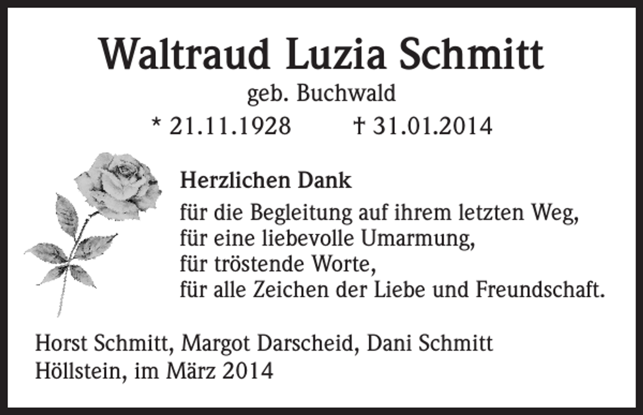<p>Waltraud Luzia Schmitt<br />geb. Buchwald<br />* 21.11.1928<br />† 31.01.2014</p><p>Herzlichen Dank<br />für die Begleitung auf ihrem letzten Weg,<br />für eine liebevolle Umarmung,<br />für tröstende Worte,<br />für alle Zeichen der Liebe und Freundschaft.<br />Horst Schmitt, Margot Darscheid, Dani Schmitt<br />Höllstein, im März 2014</p>