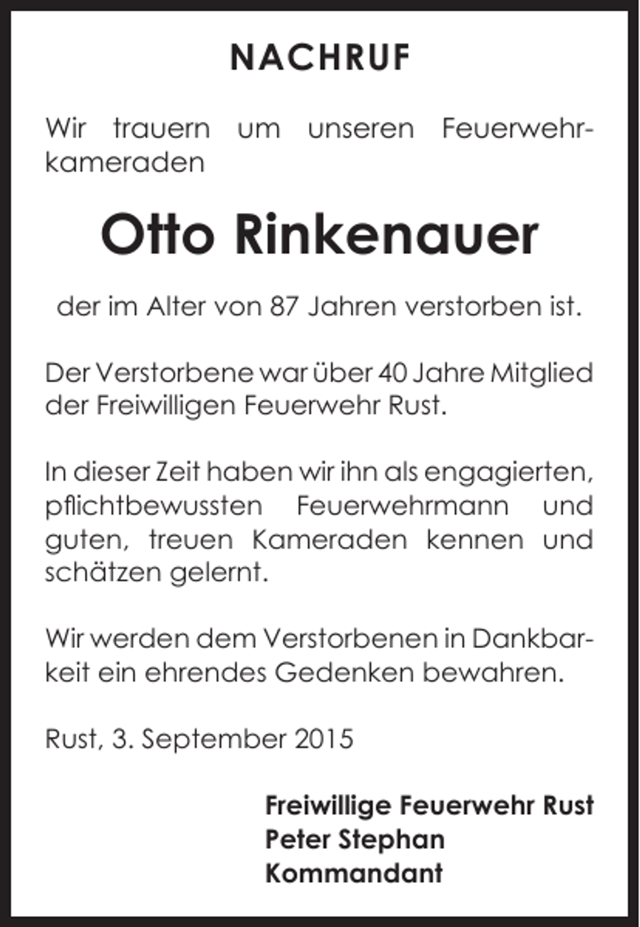 <p>NACHRUF<br />Wir trauern um unseren Feuerwehrkameraden</p><p>Otto Rinkenauer<br />der im Alter von 87 Jahren verstorben ist.<br />Der Verstorbene war über 40 Jahre M<br />­ itglied<br />der Freiwilligen Feuerwehr Rust.<br />In dieser Zeit haben wir ihn als enga­gierten,<br />pflichtbewussten Feuerwehrmann und<br />guten, treuen Kameraden kennen und<br />­<br />schätzen gelernt.<br />Wir werden dem Verstorbenen in Dankbar­<br />keit ein ehrendes Gedenken bewahren.<br />Rust, 3. September 2015<br />Freiwillige Feuerwehr Rust<br />Peter Stephan<br />Kommandant</p>