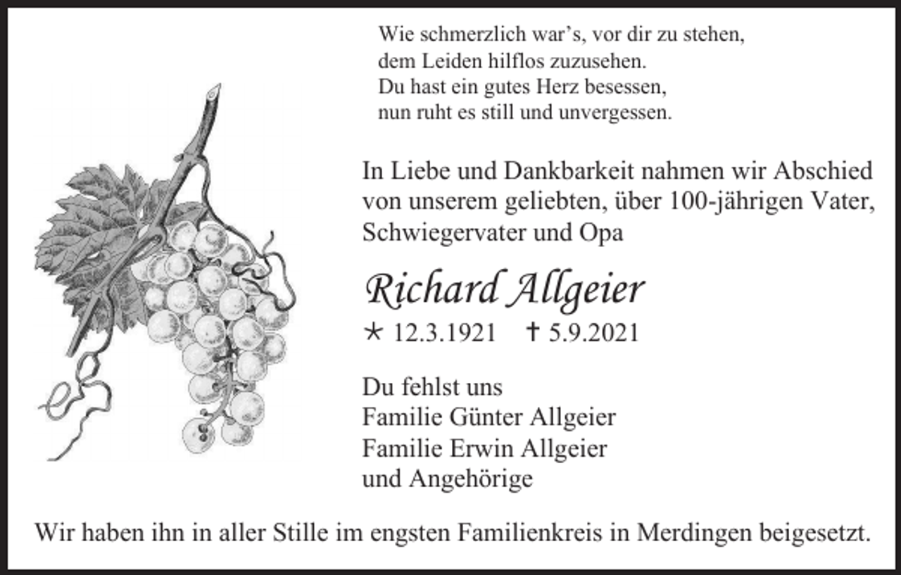 <p>Wie schmerzlich war’s, vor dir zu stehen,<br />dem Leiden hilflos zuzusehen.<br />Du hast ein gutes Herz besessen,<br />nun ruht es still und unvergessen.</p><p>In Liebe und Dankbarkeit nahmen wir Abschied<br />von unserem geliebten, über 100-jährigen Vater,<br />Schwiegervater und Opa</p><p>Richard Allgeier<br /> 12.3.1921  5.9.2021<br />Du fehlst uns<br />Familie Günter Allgeier<br />Familie Erwin Allgeier<br />und Angehörige<br />Wir haben ihn in aller Stille im engsten Familienkreis in Merdingen beigesetzt.</p>