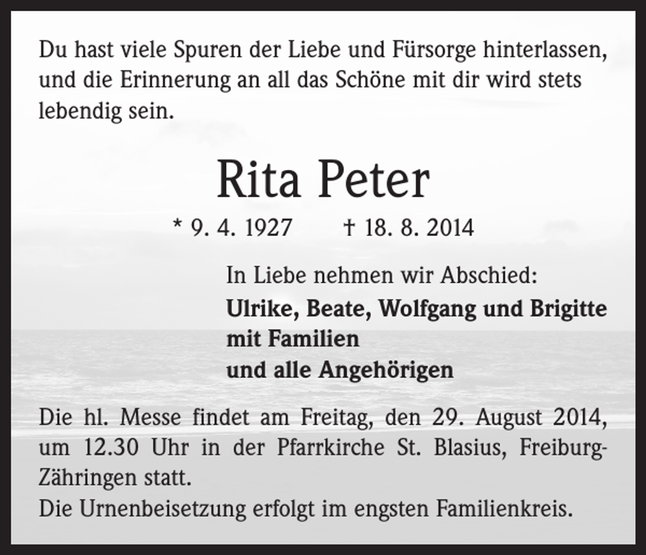 <p>Du hast viele Spuren der Liebe und Fürsorge hinterlassen,<br />und die Erinnerung an all das Schöne mit dir wird stets<br />lebendig sein.</p><p>Rita Peter<br />* 9. 4. 1927 † 18. 8. 2014<br />In Liebe nehmen wir Abschied:<br />Ulrike, Beate, Wolfgang und Brigitte<br />mit Familien<br />und alle Angehörigen<br />Die hl. Messe findet am Freitag, den 29. August 2014,<br />um 12.30 Uhr in der Pfarrkirche St. Blasius, FreiburgZähringen statt.<br />Die Urnenbeisetzung erfolgt im engsten Familienkreis.</p>