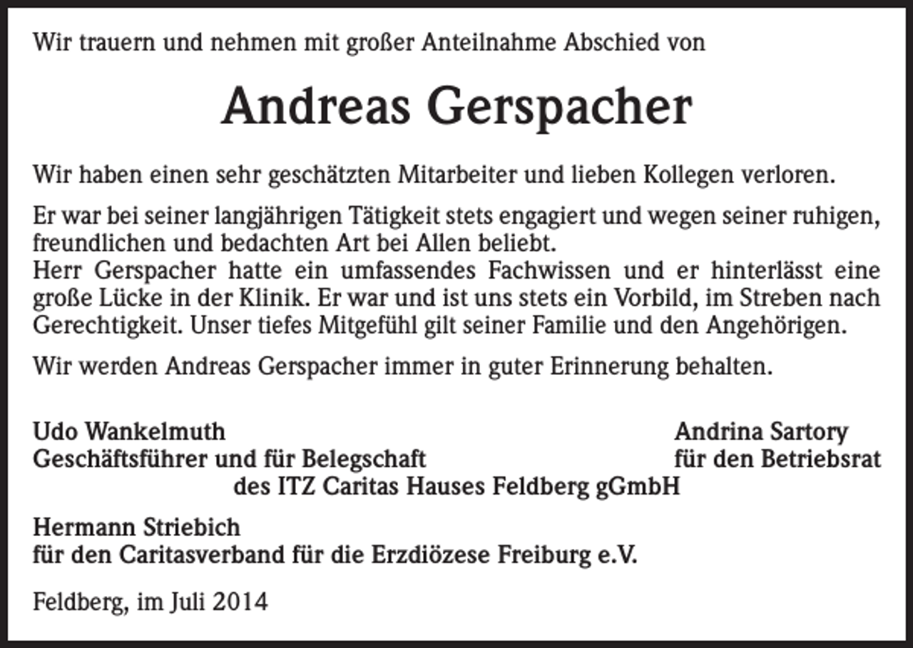 <p>Wir trauern und nehmen mit großer Anteilnahme Abschied von</p><p>Andreas Gerspacher<br />Wir haben einen sehr geschätzten Mitarbeiter und lieben Kollegen verloren.<br />Er war bei seiner langjährigen Tätigkeit stets engagiert und wegen seiner ruhigen,<br />freundlichen und bedachten Art bei Allen beliebt.<br />Herr Gerspacher hatte ein umfassendes Fachwissen und er hinterlässt eine<br />große Lücke in der Klinik. Er war und ist uns stets ein Vorbild, im Streben nach<br />Gerechtigkeit. Unser tiefes Mitgefühl gilt seiner Familie und den Angehörigen.<br />Wir werden Andreas Gerspacher immer in guter Erinnerung behalten.<br />Udo Wankelmuth<br />Andrina Sartory<br />Geschäftsführer und für Belegschaft<br />für den Betriebsrat<br />des ITZ Caritas Hauses Feldberg gGmbH<br />Hermann Striebich<br />für den Caritasverband für die Erzdiözese Freiburg e.V.<br />Feldberg, im Juli 2014</p>
