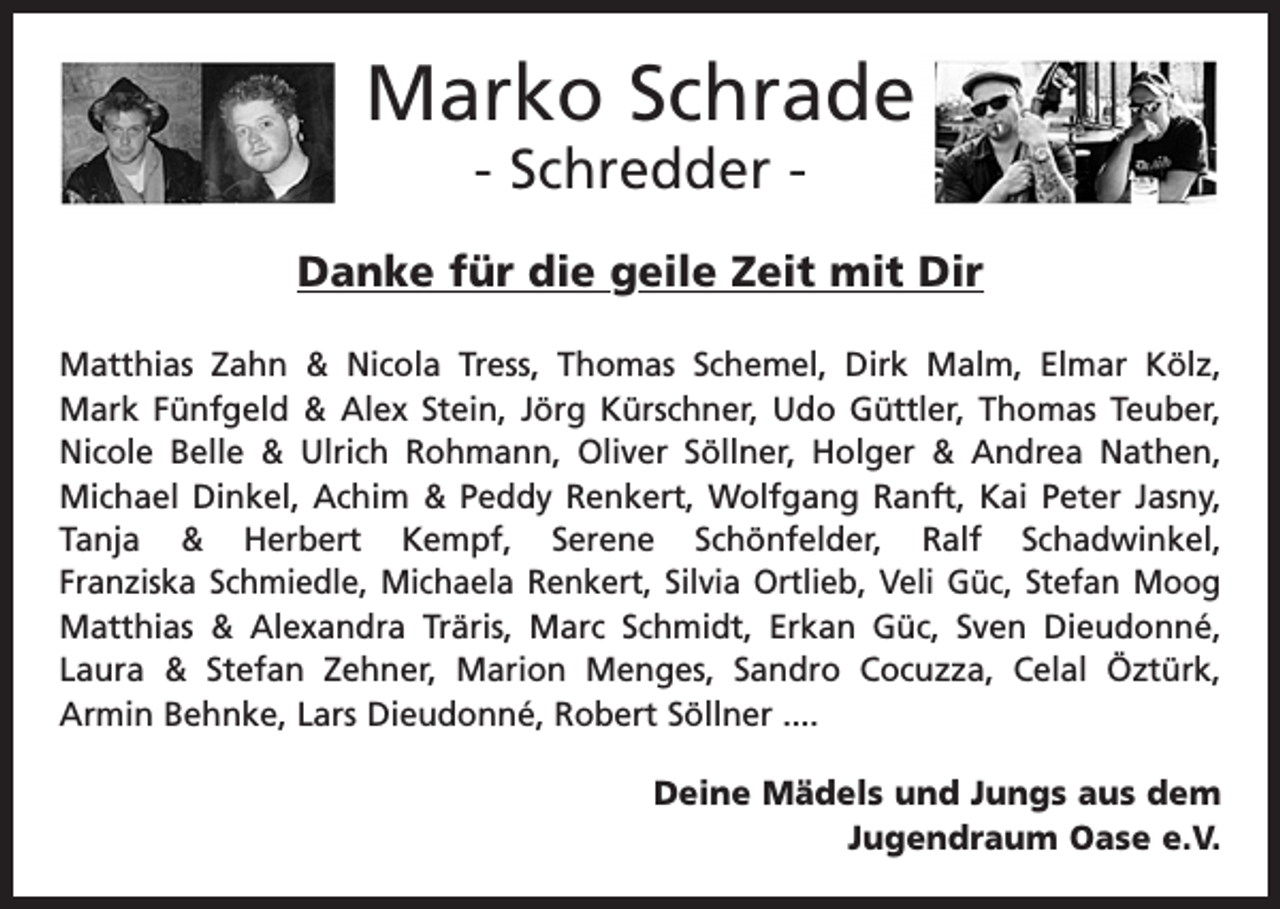 <p>Marko Schrade<br />- Schredder -</p><p>Danke für die geile Zeit mit Dir<br />Matthias Zahn &amp; Nicola Tress, Thomas Schemel, Dirk Malm, Elmar Kölz,<br />Mark Fünfgeld &amp; Alex Stein, Jörg Kürschner, Udo Güttler, Thomas Teuber,<br />Nicole Belle &amp; Ulrich Rohmann, Oliver Söllner, Holger &amp; Andrea Nathen,<br />Michael Dinkel, Achim &amp; Peddy Renkert, Wolfgang Ranft, Kai Peter Jasny,<br />Tanja &amp; Herbert Kempf, Serene Schönfelder, Ralf Schadwinkel,<br />Franziska Schmiedle, Michaela Renkert, Silvia Ortlieb, Veli Güc, Stefan Moog<br />Matthias &amp; Alexandra Träris, Marc Schmidt, Erkan Güc, Sven Dieudonné,<br />Laura &amp; Stefan Zehner, Marion Menges, Sandro Cocuzza, Celal Öztürk,<br />Armin Behnke, Lars Dieudonné, Robert Söllner ....<br />Deine Mädels und Jungs aus dem<br />Jugendraum Oase e.V.</p>