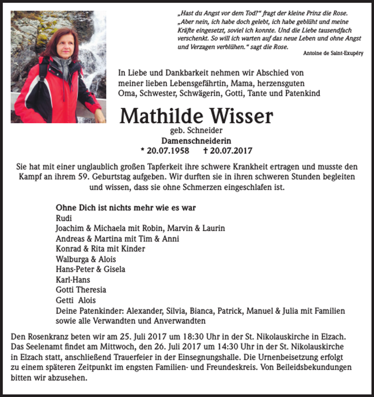<p>„Hast du Angst vor dem Tod?“ fragt der kleine Prinz die Rose.<br />„Aber nein, ich habe doch gelebt, ich habe geblüht und meine<br />Kräfte eingesetzt, soviel ich konnte. Und die Liebe tausendfach<br />verschenkt. So will ich warten auf das neue Leben und ohne Angst<br />und Verzagen verblühen.“ sagt die Rose.</p><p>Antoine de Saint-Exupéry</p><p>In Liebe und Dankbarkeit nehmen wir Abschied von<br />meiner lieben Lebensgefährtin, Mama, herzensguten<br />Oma, Schwester, Schwägerin, Gotti, Tante und Patenkind</p><p>Mathilde Wisser<br />geb. Schneider<br />Damenschneiderin<br />* 20.07.1958<br />† 20.07.2017</p><p>Sie hat mit einer unglaublich großen Tapferkeit ihre schwere Krankheit ertragen und musste den<br />Kampf an ihrem 59. Geburtstag aufgeben. Wir durften sie in ihren schweren Stunden begleiten<br />und wissen, dass sie ohne Schmerzen eingeschlafen ist.<br />Ohne Dich ist nichts mehr wie es war<br />Rudi<br />Joachim &amp; Michaela mit Robin, Marvin &amp; Laurin<br />Andreas &amp; Martina mit Tim &amp; Anni<br />Konrad &amp; Rita mit Kinder<br />Walburga &amp; Alois<br />Hans-Peter &amp; Gisela<br />Karl-Hans<br />Gotti Theresia<br />Getti Alois<br />Deine Patenkinder: Alexander, Silvia, Bianca, Patrick, Manuel &amp; Julia mit Familien<br />sowie alle Verwandten und Anverwandten<br />Den Rosenkranz beten wir am 25. Juli 2017 um 18:30 Uhr in der St. Nikolauskirche in Elzach.<br />Das Seelenamt findet am Mittwoch, den 26. Juli 2017 um 14:30 Uhr in der St. Nikolauskirche<br />in Elzach statt, anschließend Trauerfeier in der Einsegnungshalle. Die Urnenbeisetzung erfolgt<br />zu einem späteren Zeitpunkt im engsten Familien- und Freundeskreis. Von Beileidsbekundungen<br />bitten wir abzusehen.</p>