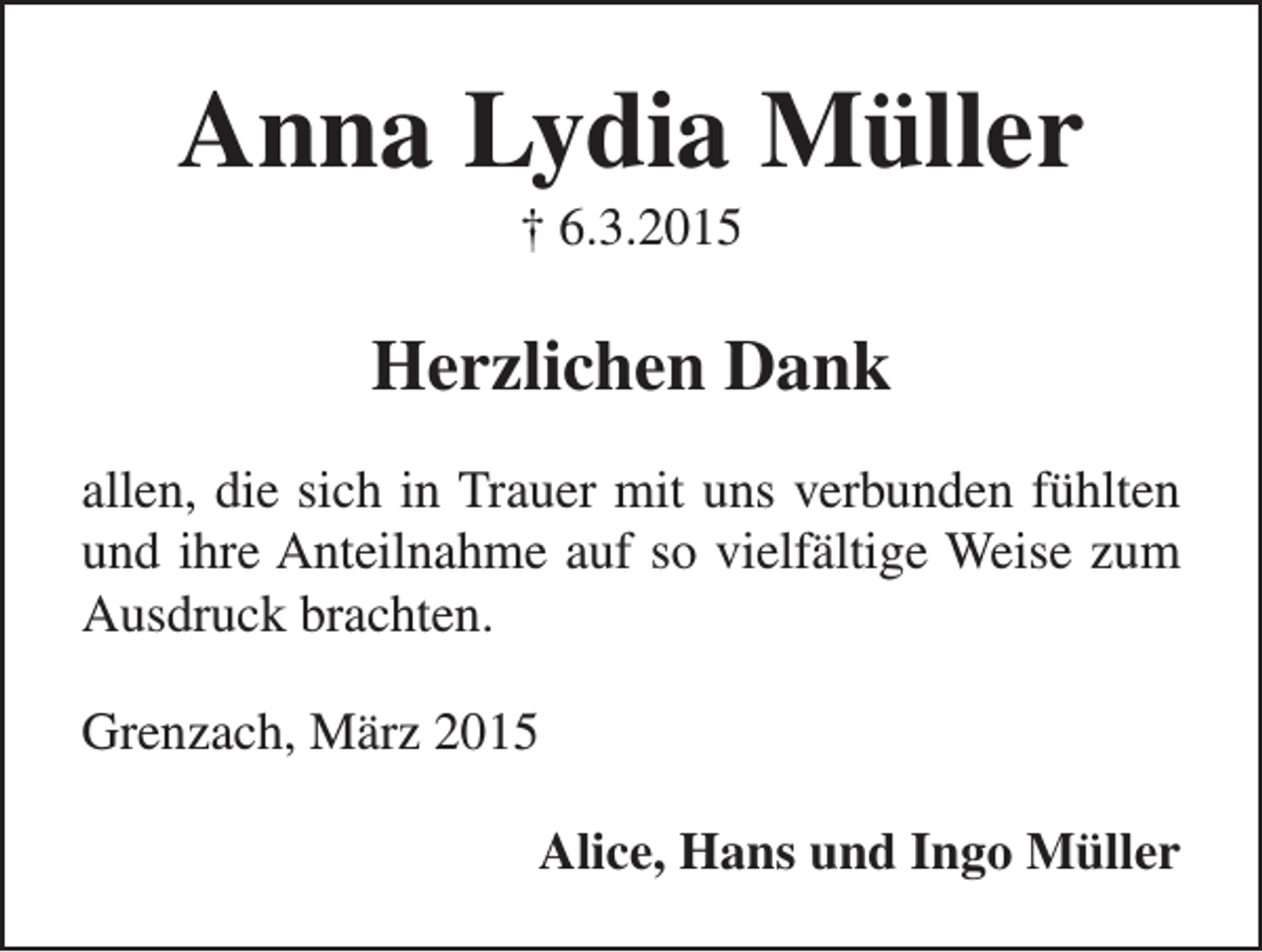 <p>Anna Lydia Müller<br />† 6.3.2015</p><p>Herzlichen Dank<br />allen, die sich in Trauer mit uns verbunden fühlten<br />und ihre Anteilnahme auf so vielfältige Weise zum<br />Ausdruck brachten.<br />Grenzach, März 2015<br />Alice, Hans und Ingo Müller</p>