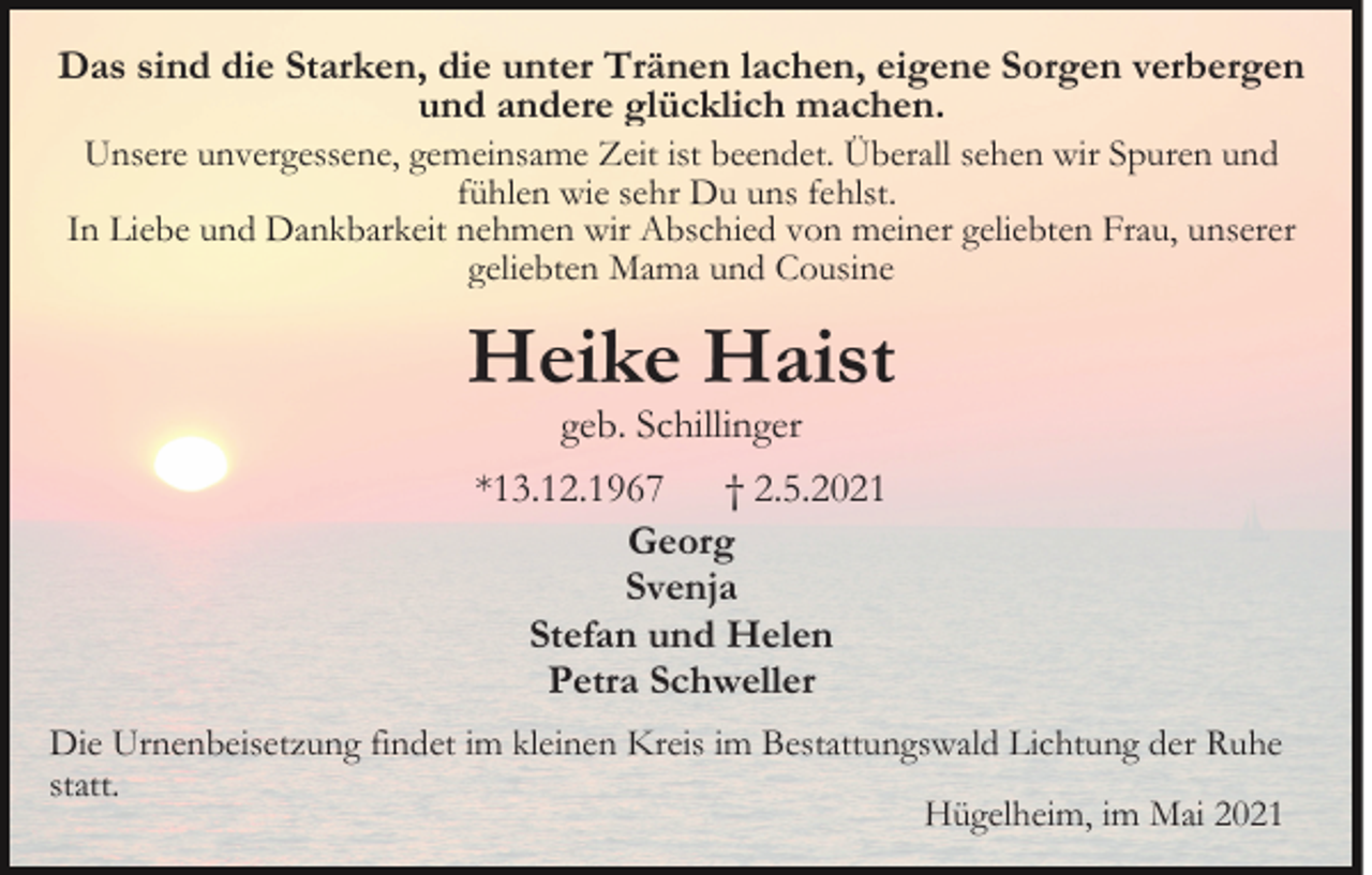 <p>Das sind die Starken, die unter Tränen lachen, eigene Sorgen verbergen<br />und andere glücklich machen.<br />Unsere unvergessene, gemeinsame Zeit ist beendet. Überall sehen wir Spuren und<br />fühlen wie sehr Du uns fehlst.<br />In Liebe und Dankbarkeit nehmen wir Abschied von meiner geliebten Frau, unserer<br />geliebten Mama und Cousine</p><p>Heike Haist<br />geb. Schillinger</p><p>*13.12.1967 † 2.5.2021<br />Georg<br />Svenja<br />Stefan und Helen<br />Petra Schweller<br />Die Urnenbeisetzung findet im kleinen Kreis im Bestattungswald Lichtung der Ruhe<br />statt.<br />Hügelheim, im Mai 2021</p>
