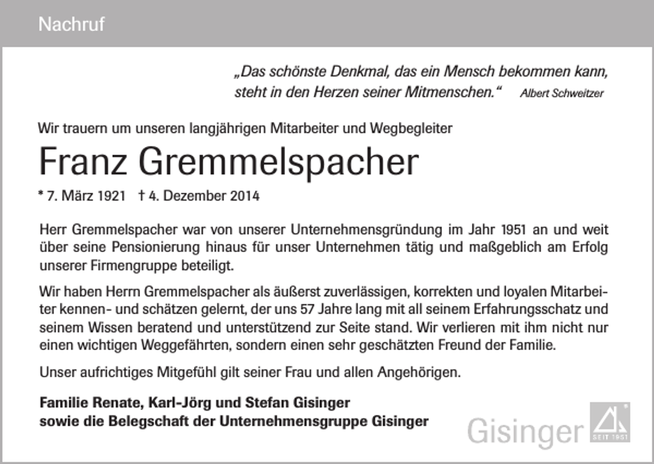 <p>Nachruf<br />„Das schönste Denkmal, das ein Mensch bekommen kann,<br />steht in den Herzen seiner Mitmenschen.“ Albert Schweitzer<br />Wir trauern um unseren langjährigen Mitarbeiter und Wegbegleiter</p><p>Franz Gremmelspacher<br />* 7. März 1921 † 4. Dezember 2014<br />Herr Gremmelspacher war von unserer Unternehmensgründung im Jahr 1951 an und weit<br />über seine Pensionierung hinaus für unser Unternehmen tätig und maßgeblich am Erfolg<br />unserer Firmengruppe beteiligt.<br />Wir haben Herrn Gremmelspacher als äußerst zuverlässigen, korrekten und loyalen Mitarbeiter kennen- und schätzen gelernt, der uns 57 Jahre lang mit all seinem Erfahrungsschatz und<br />seinem Wissen beratend und unterstützend zur Seite stand. Wir verlieren mit ihm nicht nur<br />einen wichtigen Weggefährten, sondern einen sehr geschätzten Freund der Familie.<br />Unser aufrichtiges Mitgefühl gilt seiner Frau und allen Angehörigen.<br />Familie Renate, Karl-Jörg und Stefan Gisinger<br />sowie die Belegschaft der Unternehmensgruppe Gisinger</p>