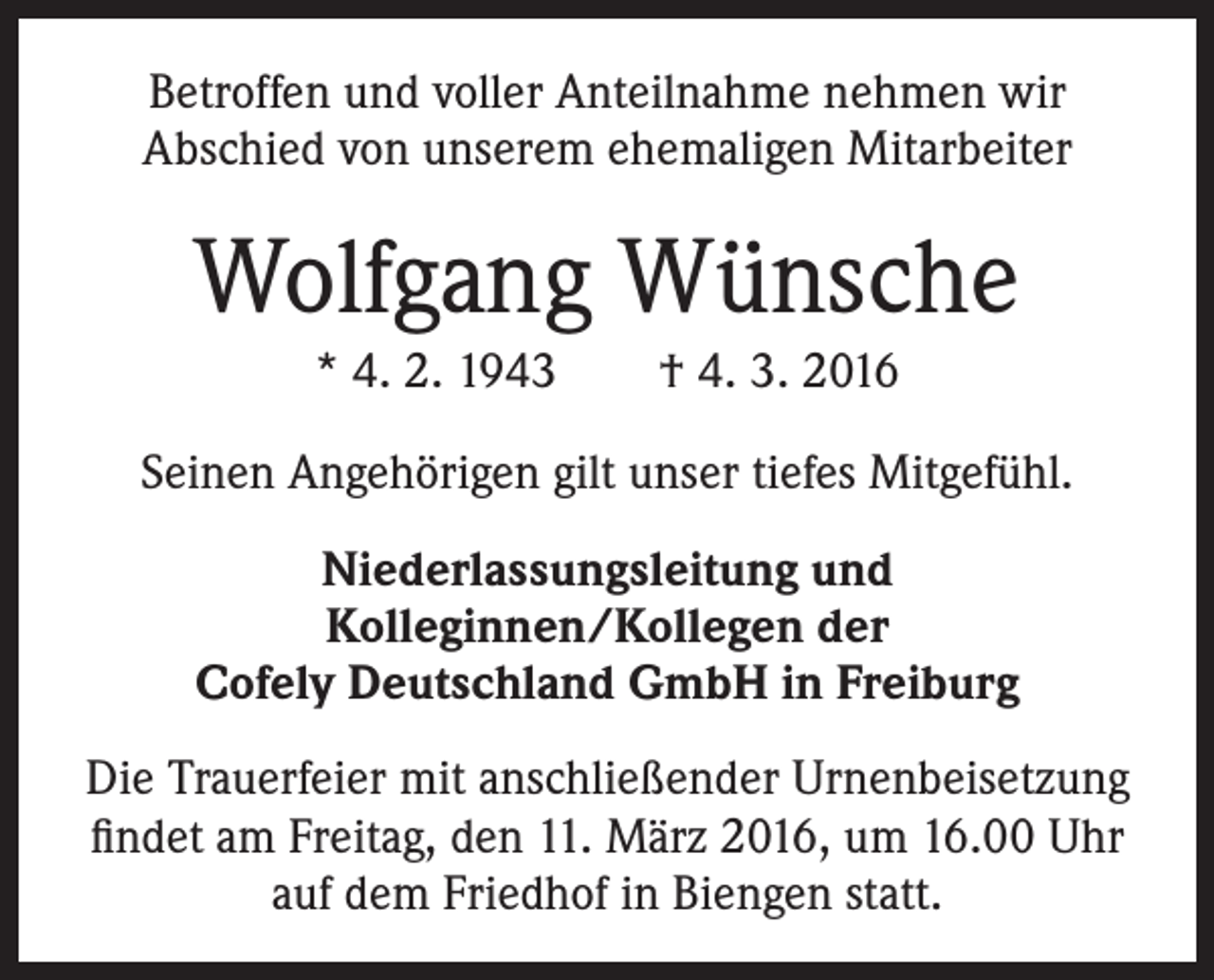 <p>Betroffen und voller Anteilnahme nehmen wir<br />Abschied von unserem ehemaligen Mitarbeiter</p><p>Wolfgang Wünsche<br />* 4. 2. 1943 † 4. 3. 2016<br />Seinen Angehörigen gilt unser tiefes Mitgefühl.<br />Niederlassungsleitung und<br />Kolleginnen/Kollegen der<br />Cofely Deutschland GmbH in Freiburg<br />Die Trauerfeier mit anschließender Urnenbeisetzung<br />findet am Freitag, den 11. März 2016, um 16.00 Uhr<br />auf dem Friedhof in Biengen statt.</p>