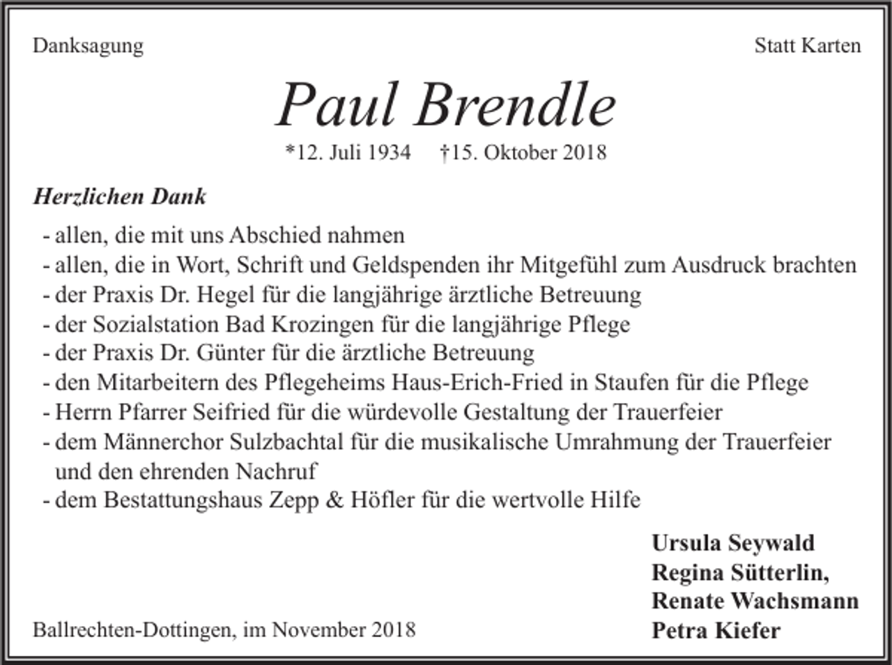 <p>Danksagung</p><p>Paul Brendle<br />*12. Juli 1934</p><p>Statt Karten</p><p>†15. Oktober 2018</p><p>Herzlichen Dank<br />- allen, die mit uns Abschied nahmen<br />- allen, die in Wort, Schrift und Geldspenden ihr Mitgefühl zum Ausdruck brachten<br />- der Praxis Dr. Hegel für die langjährige ärztliche Betreuung<br />- der Sozialstation Bad Krozingen für die langjährige Pflege<br />- der Praxis Dr. Günter für die ärztliche Betreuung<br />- den Mitarbeitern des Pflegeheims Haus-Erich-Fried in Staufen für die Pflege<br />- Herrn Pfarrer Seifried für die würdevolle Gestaltung der Trauerfeier<br />- dem Männerchor Sulzbachtal für die musikalische Umrahmung der Trauerfeier<br />und den ehrenden Nachruf<br />- dem Bestattungshaus Zepp &amp; Höfler für die wertvolle Hilfe</p><p>Ballrechten-Dottingen, im November 2018</p><p>Ursula Seywald<br />Regina Sütterlin,<br />Renate Wachsmann<br />Petra Kiefer</p>