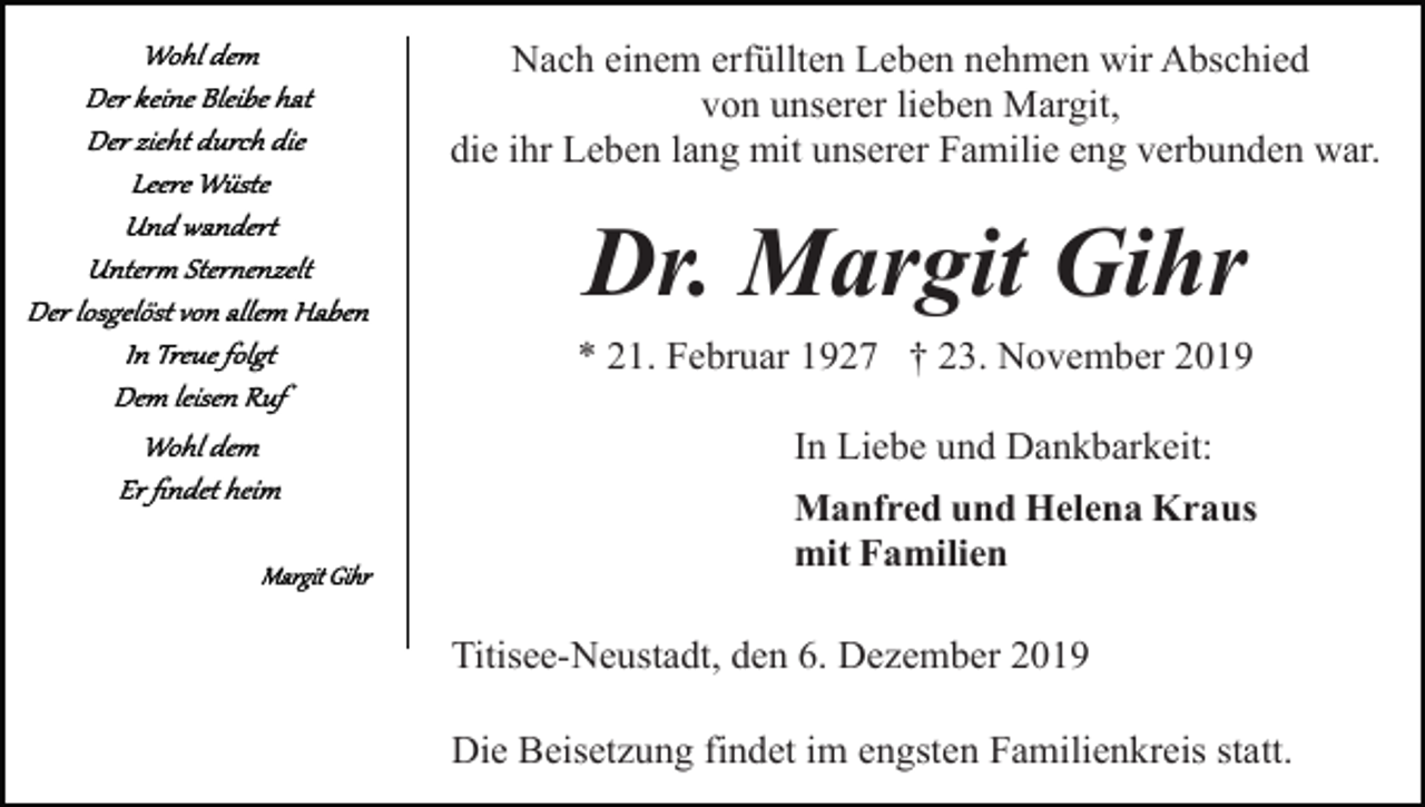 <p>Nach einem erfüllten Leben nehmen wir Abschied<br />von unserer lieben Margit,<br />die ihr Leben lang mit unserer Familie eng verbunden war.</p><p>Dr. Margit Gihr<br />* 21. Februar 1927 † 23. November 2019<br />In Liebe und Dankbarkeit:<br />Manfred und Helena Kraus<br />mit Familien<br />Titisee-Neustadt, den 6. Dezember 2019<br />Die Beisetzung findet im engsten Familienkreis statt.</p>