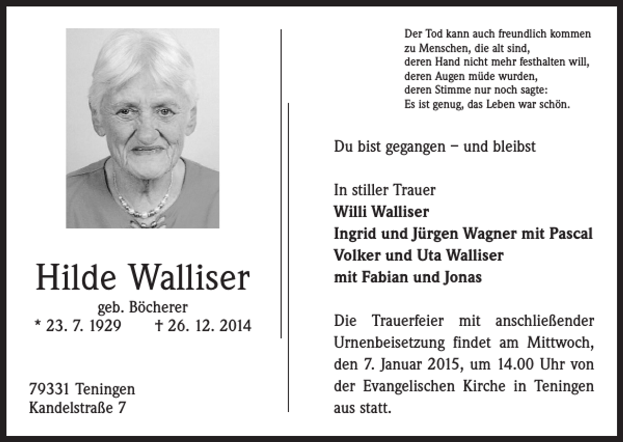 <p>Der Tod kann auch freundlich kommen<br />zu Menschen, die alt sind,<br />deren Hand nicht mehr festhalten will,<br />deren Augen müde wurden,<br />deren Stimme nur noch sagte:<br />Es ist genug, das Leben war schön.</p><p>Du bist gegangen – und bleibst</p><p>Hilde Walliser</p><p>geb. Böcherer<br />* 23. 7. 1929 † 26. 12. 2014</p><p>79331 Teningen<br />Kandelstraße 7</p><p>In stiller Trauer<br />Willi Walliser<br />Ingrid und Jürgen Wagner mit Pascal<br />Volker und Uta Walliser<br />mit Fabian und Jonas<br />Die Trauerfeier mit anschließender<br />Urnenbeisetzung findet am Mittwoch,<br />den 7. Januar 2015, um 14.00 Uhr von<br />der Evangelischen Kirche in Teningen<br />aus statt.</p>
