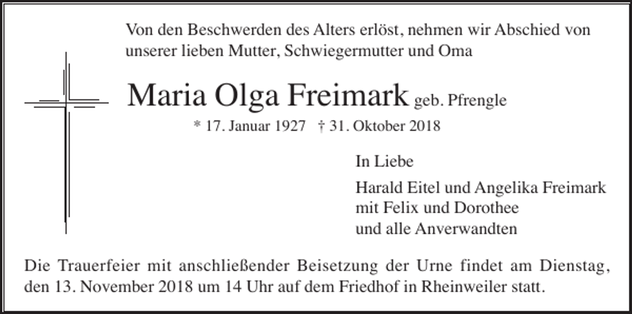 <p>Von den Beschwerden des Alters erlöst, nehmen wir Abschied von<br />unserer lieben Mutter, Schwiegermutter und Oma</p><p>Maria Olga Freimark geb. Pfrengle<br />* 17. Januar 1927 † 31. Oktober 2018</p><p>In Liebe<br />Harald Eitel und Angelika Freimark<br />mit Felix und Dorothee<br />und alle Anverwandten<br />Die Trauerfeier mit anschließender Beisetzung der Urne findet am Dienstag,<br />den 13. November 2018 um 14 Uhr auf dem Friedhof in Rheinweiler statt.</p>