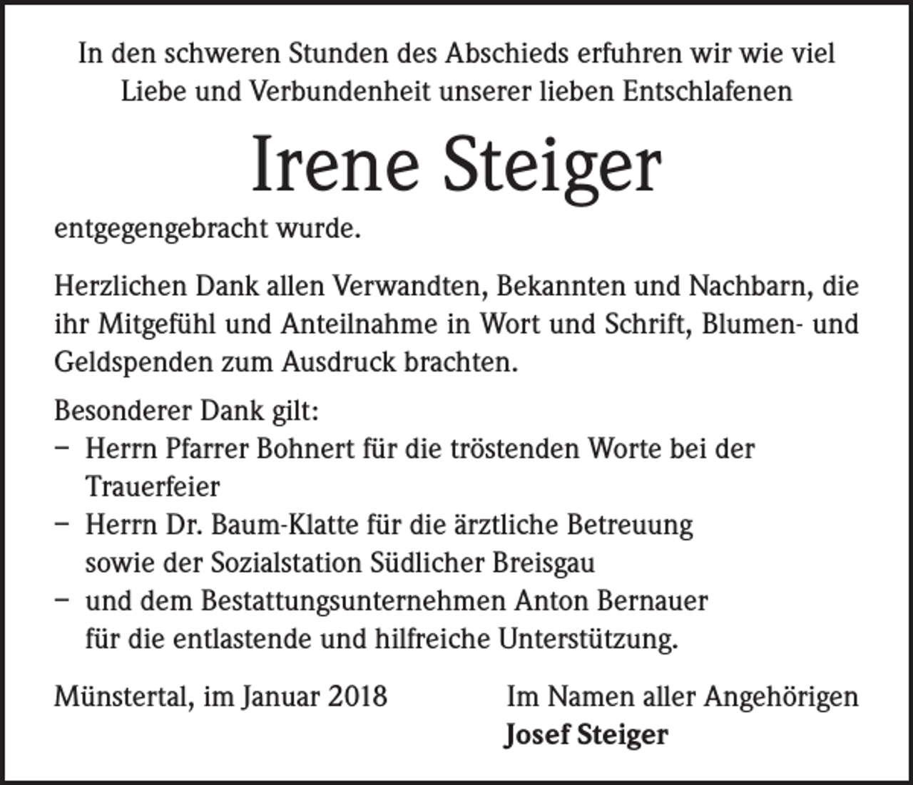 <p>In den schweren Stunden des Abschieds erfuhren wir wie viel<br />Liebe und Verbundenheit unserer lieben Entschlafenen</p><p>Irene Steiger</p><p>entgegengebracht wurde.</p><p>Herzlichen Dank allen Verwandten, Bekannten und Nachbarn, die<br />ihr Mitgefühl und Anteilnahme in Wort und Schrift, Blumen- und<br />Geldspenden zum Ausdruck brachten.<br />Besonderer Dank gilt:<br />– Herrn Pfarrer Bohnert für die tröstenden Worte bei der<br />Trauerfeier<br />– Herrn Dr. Baum-Klatte für die ärztliche Betreuung<br />sowie der Sozialstation Südlicher Breisgau<br />– und dem Bestattungsunternehmen Anton Bernauer<br />für die entlastende und hilfreiche Unterstützung.<br />Münstertal, im Januar 2018</p><p>Im Namen aller Angehörigen<br />Josef Steiger</p>