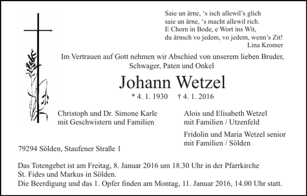 <p>Saie un ärne, ‘s isch allewil’s glich<br />saie un ärne, ‘s macht allewil rich.<br />E Chorn in Bode, e Wort ins Wit,<br />du ärnsch vo jedem, vo jedem, wenn’s Zit!<br />Lina Kromer</p><p>Im Vertrauen auf Gott nehmen wir Abschied von unserem lieben Bruder,<br />Schwager, Paten und Onkel</p><p>Johann Wetzel<br />* 4. 1. 1930<br />Christoph und Dr. Simone Karle<br />mit Geschwistern und Familien<br />79294 Sölden, Staufener Straße 1</p><p>† 4. 1. 2016<br />Alois und Elisabeth Wetzel<br />mit Familien / Utzenfeld<br />Fridolin und Maria Wetzel senior<br />mit Familien / Sölden</p><p>Das Totengebet ist am Freitag, 8. Januar 2016 um 18.30 Uhr in der Pfarrkirche<br />St. Fides und Markus in Sölden.<br />Die Beerdigung und das 1. Opfer finden am Montag, 11. Januar 2016, 14.00 Uhr statt.</p>