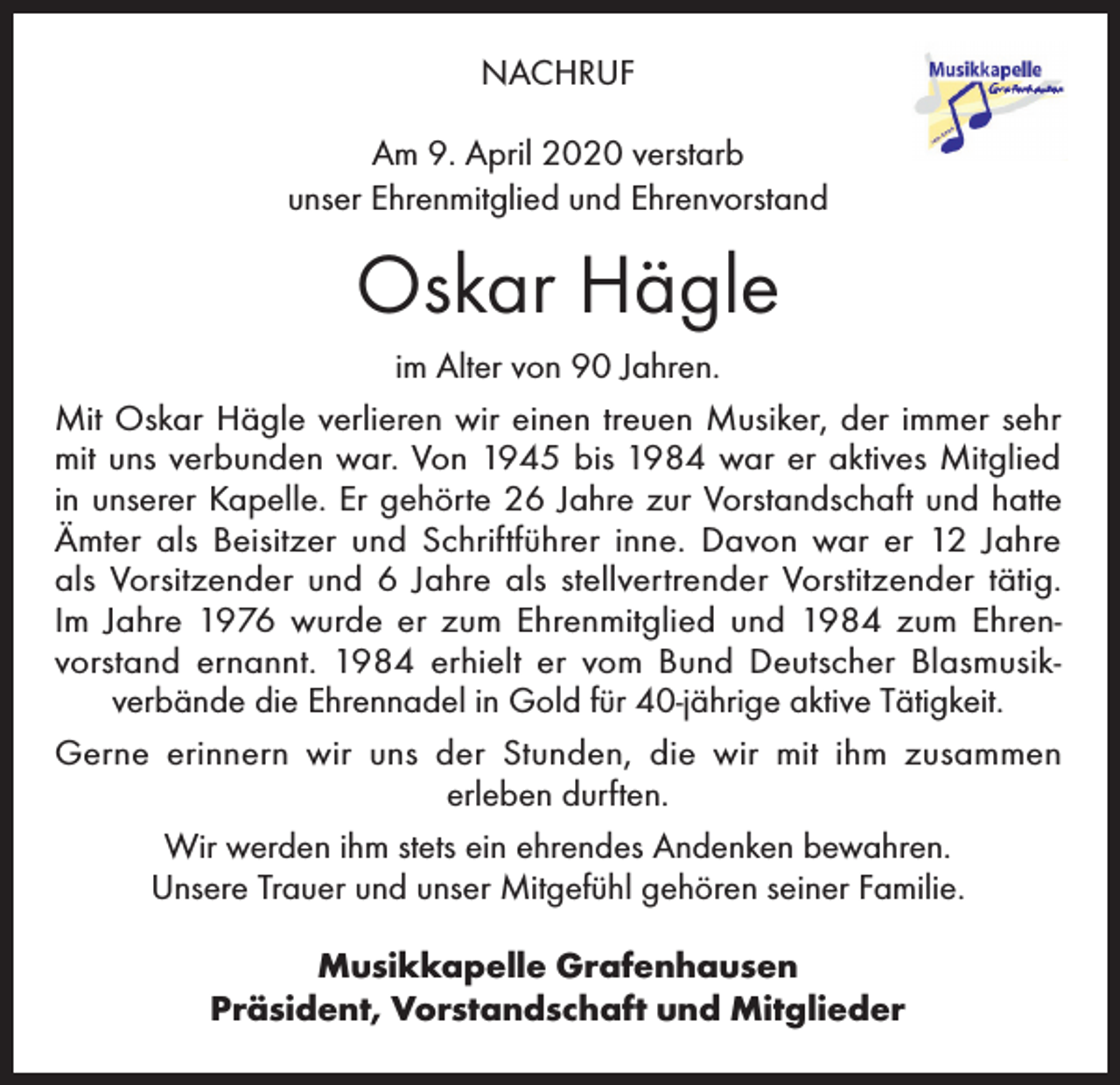 <p>NACHRUF<br />Am 9. April 2020 verstarb<br />unser Ehrenmitglied und Ehrenvorstand</p><p>Oskar Hägle<br />im Alter von 90 Jahren.<br />Mit Oskar Hägle verlieren wir einen treuen Musiker, der immer sehr<br />mit uns verbunden war. Von 1945 bis 1984 war er aktives Mitglied<br />in unserer Kapelle. Er gehörte 26 Jahre zur Vorstandschaft und hatte<br />Ämter als Beisitzer und Schriftführer inne. Davon war er 12 Jahre<br />als Vorsitzender und 6 Jahre als stellvertrender Vorstitzender tätig.<br />Im Jahre 1976 wurde er zum Ehrenmitglied und 1984 zum Ehrenvorstand ernannt. 1984 erhielt er vom Bund Deutscher Blasmusikverbände die Ehrennadel in Gold für 40-jährige aktive Tätigkeit.<br />Gerne erinnern wir uns der Stunden, die wir mit ihm zusammen<br />erleben durften.<br />Wir werden ihm stets ein ehrendes Andenken bewahren.<br />Unsere Trauer und unser Mitgefühl gehören seiner Familie.<br />Musikkapelle Grafenhausen<br />Präsident, Vorstandschaft und Mitglieder</p>