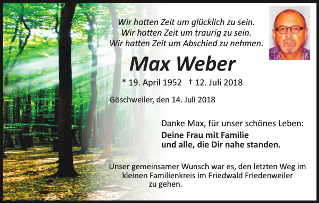 <p>Wir ha�en Zeit um glücklich zu sein.<br />Wir ha�en Zeit um traurig zu sein.<br />Wir ha�en Zeit um Abschied zu nehmen.</p><p>Max Weber<br />* 19. April 1952 † 12. Juli 2018<br />Göschweiler, den 14. Juli 2018</p><p>Danke Max, für unser schönes Leben:<br />Deine Frau mit Familie<br />und alle, die Dir nahe standen.<br />Unser gemeinsamer Wunsch war es, den letzten Weg im<br />kleinen Familienkreis im Friedwald Friedenweiler<br />zu gehen.</p>