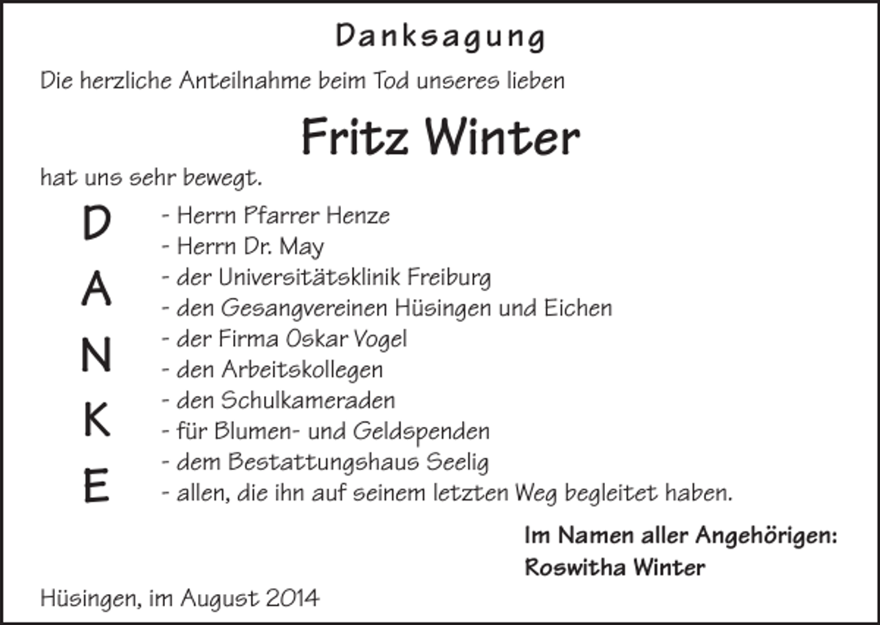 <p>Da n k s a g u n g<br />Die herzliche Anteilnahme beim Tod unseres lieben</p><p>Fritz Winter</p><p>hat uns sehr bewegt.<br />- Herrn Pfarrer Henze<br />- Herrn Dr. May<br />- der Universitätsklinik Freiburg<br />- den Gesangvereinen Hüsingen und Eichen<br />- der Firma Oskar Vogel<br />- den Arbeitskollegen<br />- den Schulkameraden<br />- für Blumen- und Geldspenden<br />- dem Bestattungshaus Seelig<br />- allen, die ihn auf seinem letzten Weg begleitet haben.</p><p>D<br />A<br />N<br />K<br />E</p><p>Im Namen aller Angehörigen:<br />Roswitha Winter<br />Hüsingen, im August 2014</p>