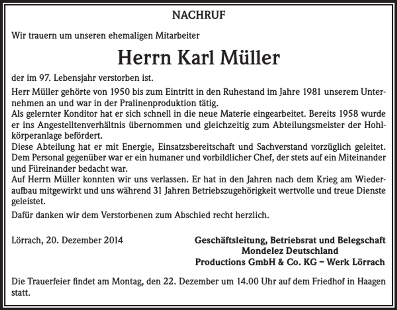 <p>NACHRUF<br />Wir trauern um unseren ehemaligen Mitarbeiter</p><p>Herrn Karl Müller<br />der im 97. Lebensjahr verstorben ist.<br />Herr Müller gehörte von 1950 bis zum Eintritt in den Ruhestand im Jahre 1981 unserem Unternehmen an und war in der Pralinenproduktion tätig.<br />Als gelernter Konditor hat er sich schnell in die neue Materie eingearbeitet. Bereits 1958 wurde<br />er ins Angestelltenverhältnis übernommen und gleichzeitig zum Abteilungsmeister der Hohlkörperanlage befördert.<br />Diese Abteilung hat er mit Energie, Einsatzsbereitschaft und Sachverstand vorzüglich geleitet.<br />Dem Personal gegenüber war er ein humaner und vorbildlicher Chef, der stets auf ein Miteinander<br />und Füreinander bedacht war.<br />Auf Herrn Müller konnten wir uns verlassen. Er hat in den Jahren nach dem Krieg am Wiederaufbau mitgewirkt und uns während 31 Jahren Betriebszugehörigkeit wertvolle und treue Dienste<br />geleistet.<br />Dafür danken wir dem Verstorbenen zum Abschied recht herzlich.<br />Lörrach, 20. Dezember 2014</p><p>Geschäftsleitung, Betriebsrat und Belegschaft<br />Mondelez Deutschland<br />Productions GmbH &amp; Co. KG – Werk Lörrach</p><p>Die Trauerfeier findet am Montag, den 22. Dezember um 14.00 Uhr auf dem Friedhof in Haagen<br />statt.</p>