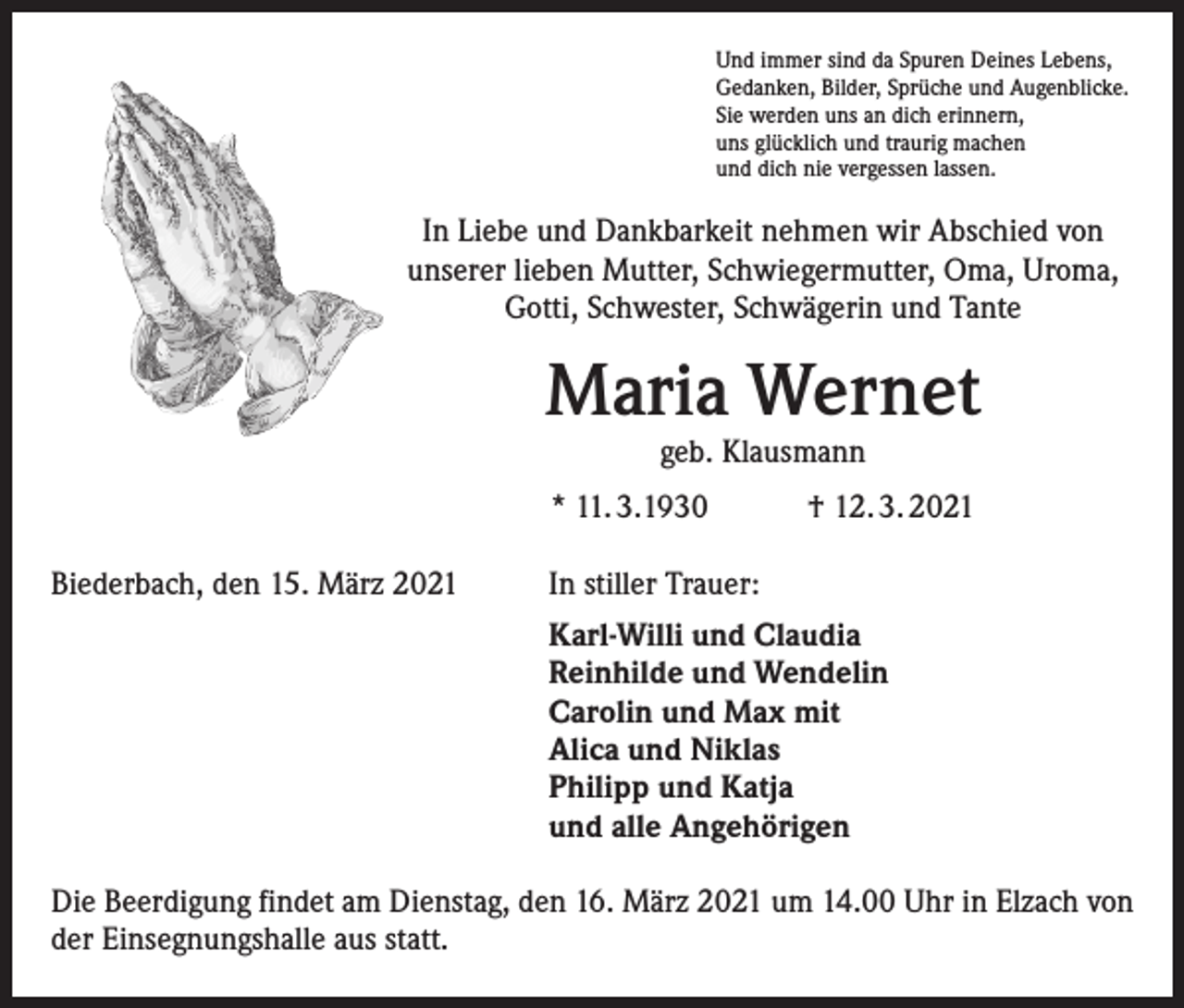 <p>Und immer sind da Spuren Deines Lebens,<br />Gedanken, Bilder, Sprüche und Augenblicke.<br />Sie werden uns an dich erinnern,<br />uns glücklich und traurig machen<br />und dich nie vergessen lassen.</p><p>In Liebe und Dankbarkeit nehmen wir Abschied von<br />unserer lieben Mutter, Schwiegermutter, Oma, Uroma,<br />Gotti, Schwester, Schwägerin und Tante</p><p>Maria Wernet<br />geb. Klausmann</p><p>* 11. 3.1930<br />Biederbach, den 15. März 2021</p><p>† 12. 3. 2021</p><p>In stiller Trauer:<br />Karl-Willi und Claudia<br />Reinhilde und Wendelin<br />Carolin und Max mit<br />Alica und Niklas<br />Philipp und Katja<br />und alle Angehörigen</p><p>Die Beerdigung findet am Dienstag, den 16. März 2021 um 14.00 Uhr in Elzach von<br />der Einsegnungshalle aus statt.</p>