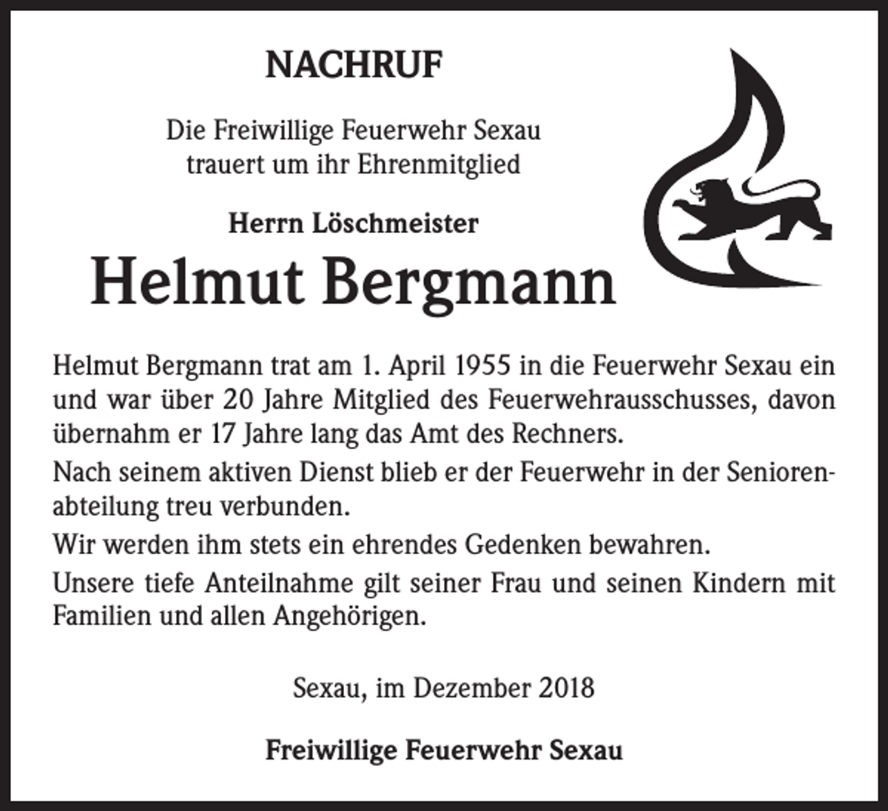 <p>NACHRUF<br />Die Freiwillige Feuerwehr Sexau<br />trauert um ihr Ehrenmitglied<br />Herrn Löschmeister</p><p>Helmut Bergmann<br />Helmut Bergmann trat am 1. April 1955 in die Feuerwehr Sexau ein<br />und war über 20 Jahre Mitglied des Feuerwehrausschusses, davon<br />übernahm er 17 Jahre lang das Amt des Rechners.<br />Nach seinem aktiven Dienst blieb er der Feuerwehr in der Seniorenabteilung treu verbunden.<br />Wir werden ihm stets ein ehrendes Gedenken bewahren.<br />Unsere tiefe Anteilnahme gilt seiner Frau und seinen Kindern mit<br />Familien und allen Angehörigen.<br />Sexau, im Dezember 2018<br />Freiwillige Feuerwehr Sexau</p>