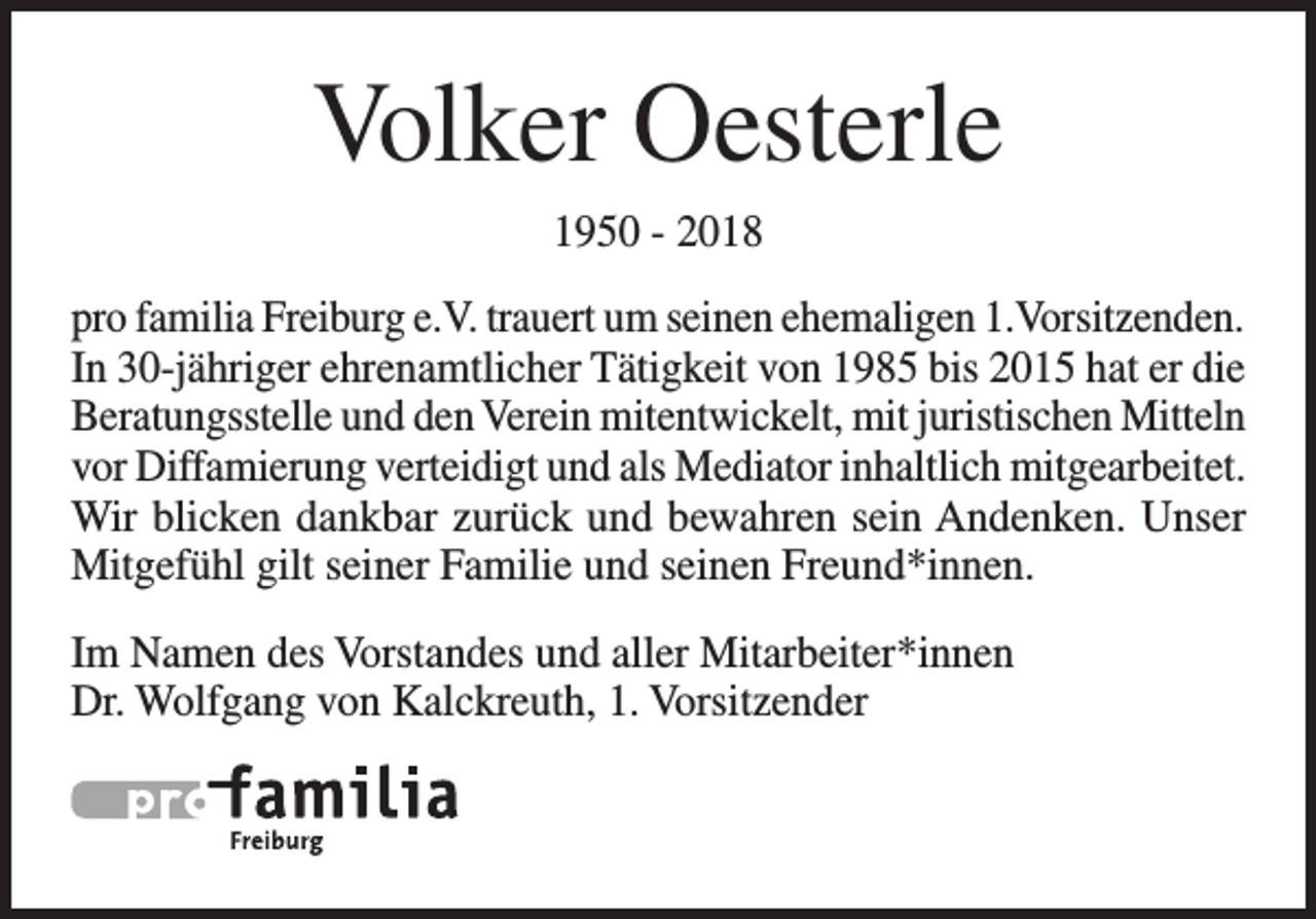 <p>Volker Oesterle<br />1950 - 2018<br />pro familia Freiburg e.V. trauert um seinen ehemaligen 1.Vorsitzenden.<br />In 30-jähriger ehrenamtlicher Tätigkeit von 1985 bis 2015 hat er die<br />Beratungsstelle und den Verein mitentwickelt, mit juristischen Mitteln<br />vor Diffamierung verteidigt und als Mediator inhaltlich mitgearbeitet.<br />Wir blicken dankbar zurück und bewahren sein Andenken. Unser<br />Mitgefühl gilt seiner Familie und seinen Freund*innen.<br />Im Namen des Vorstandes und aller Mitarbeiter*innen<br />Dr. Wolfgang von Kalckreuth, 1. Vorsitzender</p>