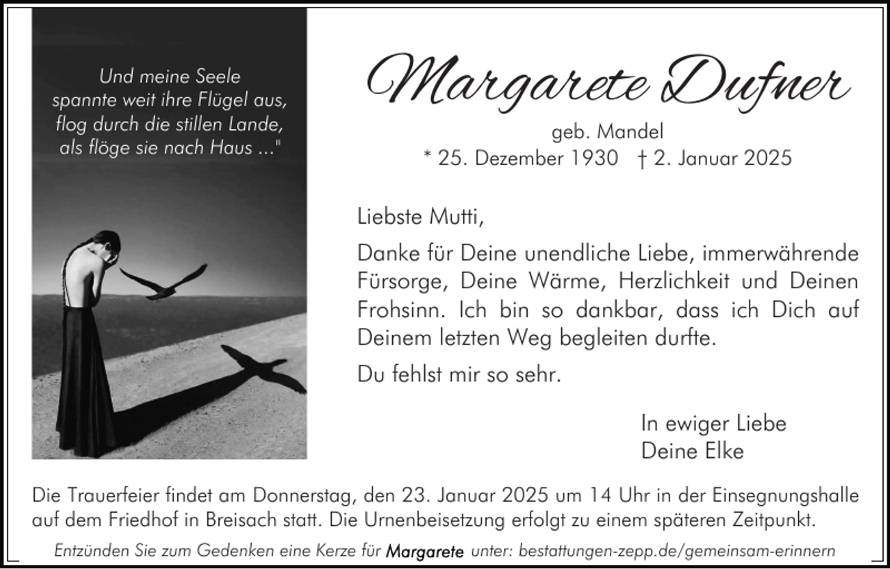 <p>Und meine Seele<br />spannte weit ihre Flügel aus,<br />flog durch die stillen Lande,<br />als flöge sie nach Haus ..."</p><p>Margarete Dufner<br />geb. Mandel<br />* 25. Dezember 1930 † 2. Januar 2025</p><p>Liebste Mutti,<br />Danke für Deine unendliche Liebe, immerwährende<br />Fürsorge, Deine Wärme, Herzlichkeit und Deinen<br />Frohsinn. Ich bin so dankbar, dass ich Dich auf<br />Deinem letzten Weg begleiten durfte.<br />Du fehlst mir so sehr.<br />In ewiger Liebe<br />Deine Elke<br />Die Trauerfeier findet am Donnerstag, den 23. Januar 2025 um 14 Uhr in der Einsegnungshalle<br />auf dem Friedhof in Breisach statt. Die Urnenbeisetzung erfolgt zu einem späteren Zeitpunkt.<br />Entzünden Sie zum Gedenken eine Kerze für</p><p>unter: bestattungen-zepp.de/gemeinsam-erinnern</p>