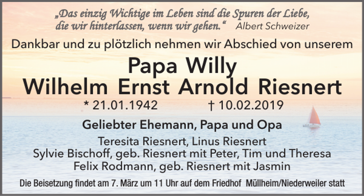 <p>„Das einzig Wichtige im Leben sind die Spuren der Liebe,<br />die wir hinterlassen, wenn wir gehen.“ Albert Schweizer<br />Dankbar und zu plötzlich nehmen wir Abschied von unserem</p><p>Papa Willy<br />Wilhelm Ernst Arnold Riesnert<br />* 21.01.1942</p><p>† 10.02.2019</p><p>Geliebter Ehemann, Papa und Opa</p><p>Teresita Riesnert, Linus Riesnert<br />Sylvie Bischoff, geb. Riesnert mit Peter, Tim und Theresa<br />Felix Rodmann, geb. Riesnert mit Jasmin<br />Die Beisetzung findet am 7. März um 11 Uhr auf dem Friedhof Müllheim/Niederweiler statt</p>