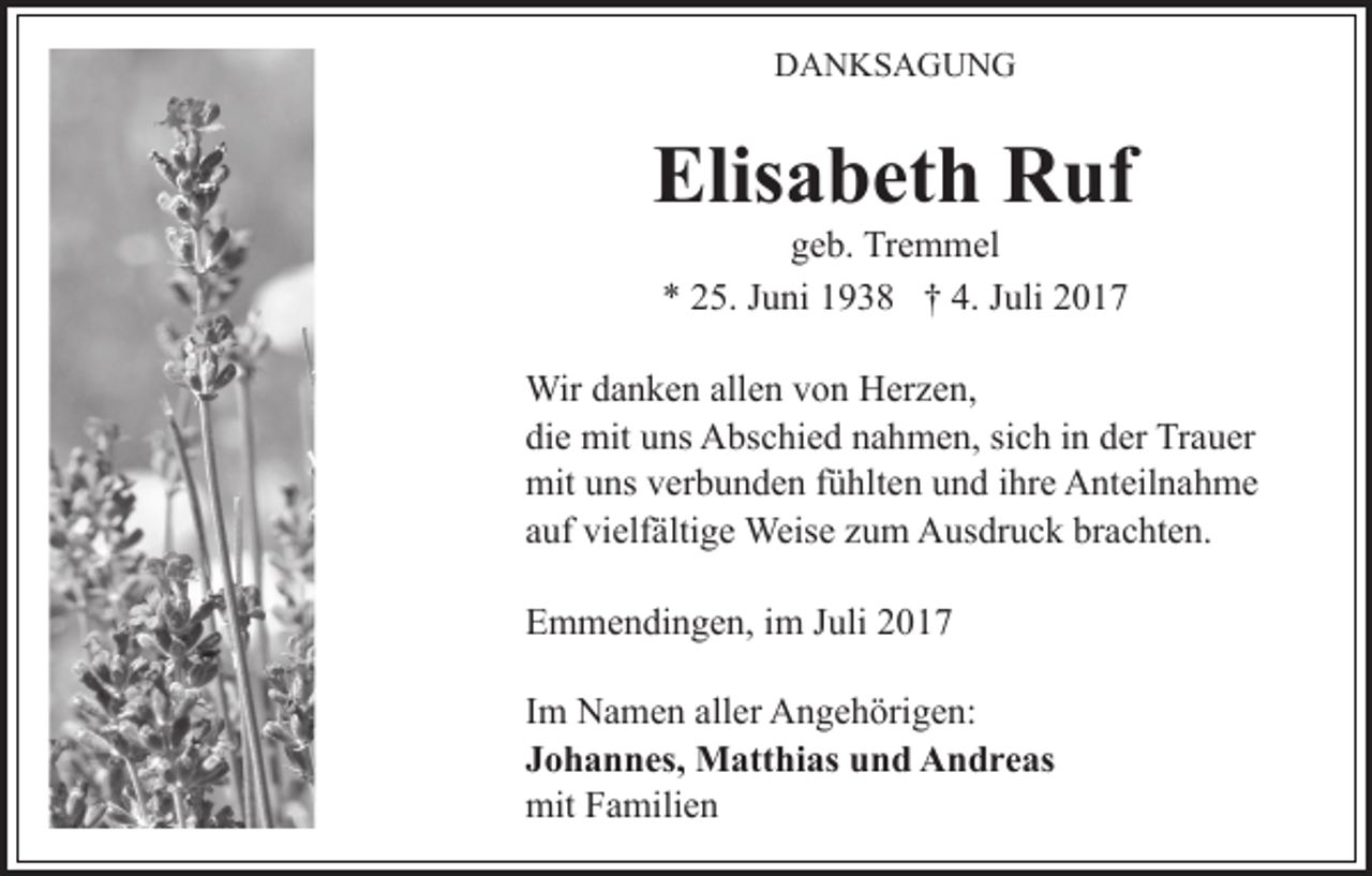 <p>D A N KS A G U N G<br />DANKSAGUNG</p><p>Elisabeth<br />Elis a b et h Ruf<br />R uf<br />g e b. Tremmel<br />Tr e m m el<br />geb.<br />5. JJuni<br />u ni 11938<br />9 3 8 †† 4.<br />uli<br />** 225.<br />4. JJuli</p><p>Wir<br />n k e n allallen<br />e n v von<br />o n HHerzen,<br />e r z e n,<br />Wird adanken<br />die<br />di<br />e mit<br />mit uuns<br />ns Abschied<br />A bs c hi e d nnahmen,<br />a h m e n, sisich<br />c h i nindder<br />er TrTrauer<br />a u er<br />mit<br />ns vverbunden<br />er b u n d e n f fühlten<br />ü hlt e n uund<br />n d iihre<br />hr e Anteilnahme<br />A nt eil n a h m e<br />mituuns<br />aauf<br />uf vielfältige<br />vi elf älti g e Weise<br />Weis e zzum<br />u m Ausdruck<br />A us dr u c k brachten.<br />br a c ht e n.<br />EEmmendingen,<br />m m e n di n g e n, i im<br />m JJuli<br />uli 22017<br />0 17<br />IImm Namen<br />N a m e n aller<br />all er Angehörigen:<br />A n g e h örig e n:<br />JJohannes,<br />o h a n n es, Matthias<br />M att hi as und<br />u n d Andreas<br />A n d r e as<br />mit<br />a mili e n<br />mitFFamilien</p>