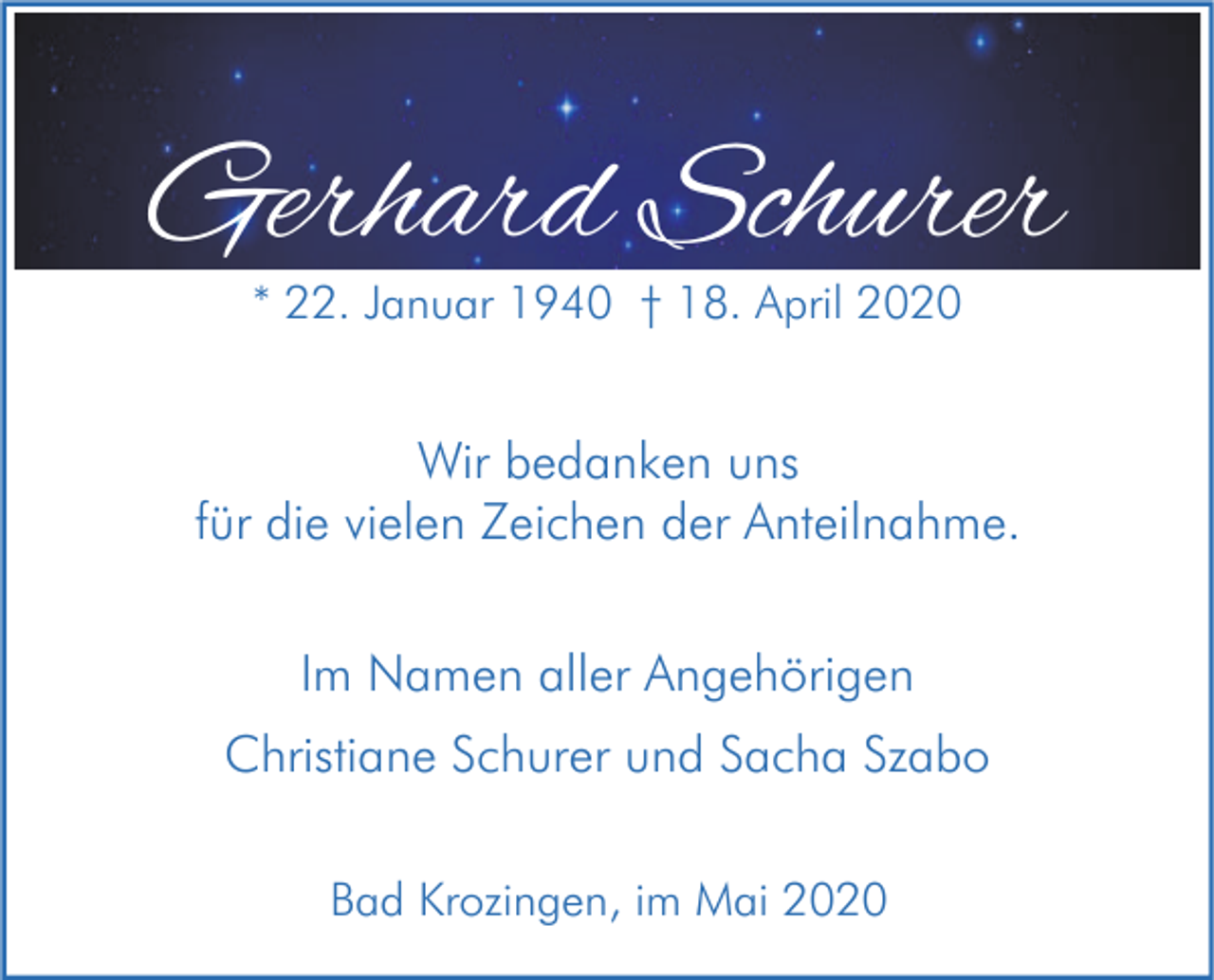 <p>Gerhard Schurer<br />* 22. Januar 1940 † 18. April 2020</p><p>Wir bedanken uns<br />für die vielen Zeichen der Anteilnahme.<br />Im Namen aller Angehörigen<br />Christiane Schurer und Sacha Szabo<br />Bad Krozingen, im Mai 2020</p>