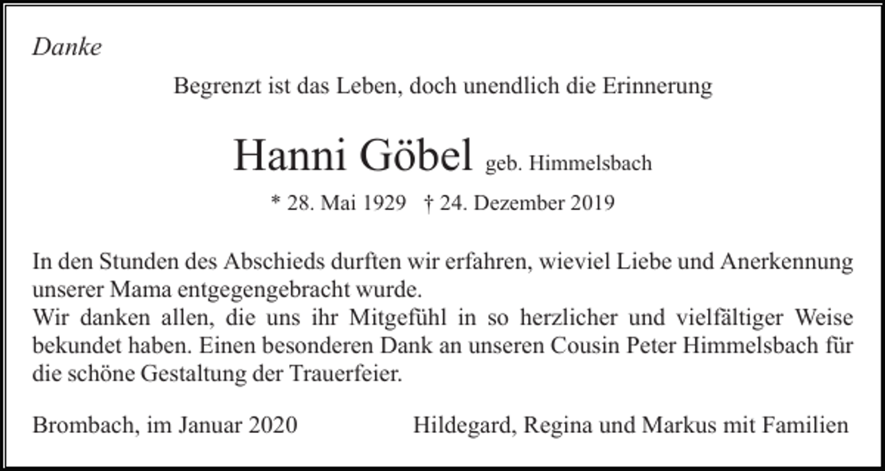 <p>Danke<br />Begrenzt ist das Leben, doch unendlich die Erinnerung</p><p>Hanni Göbel geb. Himmelsbach<br />* 28. Mai 1929 † 24. Dezember 2019</p><p>In den Stunden des Abschieds durften wir erfahren, wieviel Liebe und Anerkennung<br />unserer Mama entgegengebracht wurde.<br />Wir danken allen, die uns ihr Mitgefühl in so herzlicher und vielfältiger Weise<br />bekundet haben. Einen besonderen Dank an unseren Cousin Peter Himmelsbach für<br />die schöne Gestaltung der Trauerfeier.<br />Brombach, im Januar 2020</p><p>Hildegard, Regina und Markus mit Familien</p>