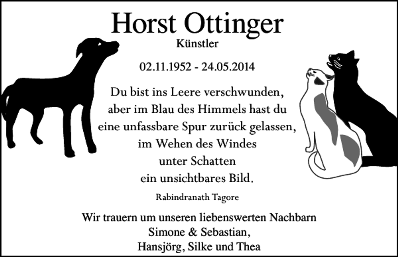 <p>Horst Ottinger<br />Künstler</p><p>02.11.1952 - 24.05.2014</p><p>Du bist ins Leere verschwunden,<br />aber im Blau des Himmels hast du<br />eine unfassbare Spur zurück gelassen,<br />im Wehen des Windes<br />unter Schatten<br />ein unsichtbares Bild.<br />Rabindranath Tagore</p><p>Wir trauern um unseren liebenswerten Nachbarn<br />Simone &amp; Sebastian,<br />Hansjörg, Silke und Thea</p>