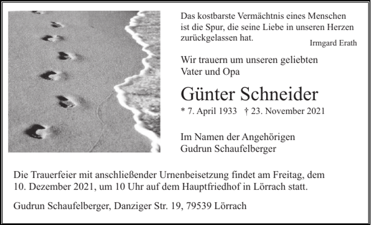 <p>Das kostbarste Vermächtnis eines Menschen<br />ist die Spur, die seine Liebe in unseren Herzen<br />zurückgelassen hat.</p><p>Irmgard Erath</p><p>Wir trauern um unseren geliebten<br />Vater und Opa</p><p>Günter Schneider<br />* 7. April 1933 † 23. November 2021</p><p>Im Namen der Angehörigen<br />Gudrun Schaufelberger<br />Die Trauerfeier mit anschließender Urnenbeisetzung findet am Freitag, dem<br />10. Dezember 2021, um 10 Uhr auf dem Hauptfriedhof in Lörrach statt.<br />Gudrun Schaufelberger, Danziger Str. 19, 79539 Lörrach</p>