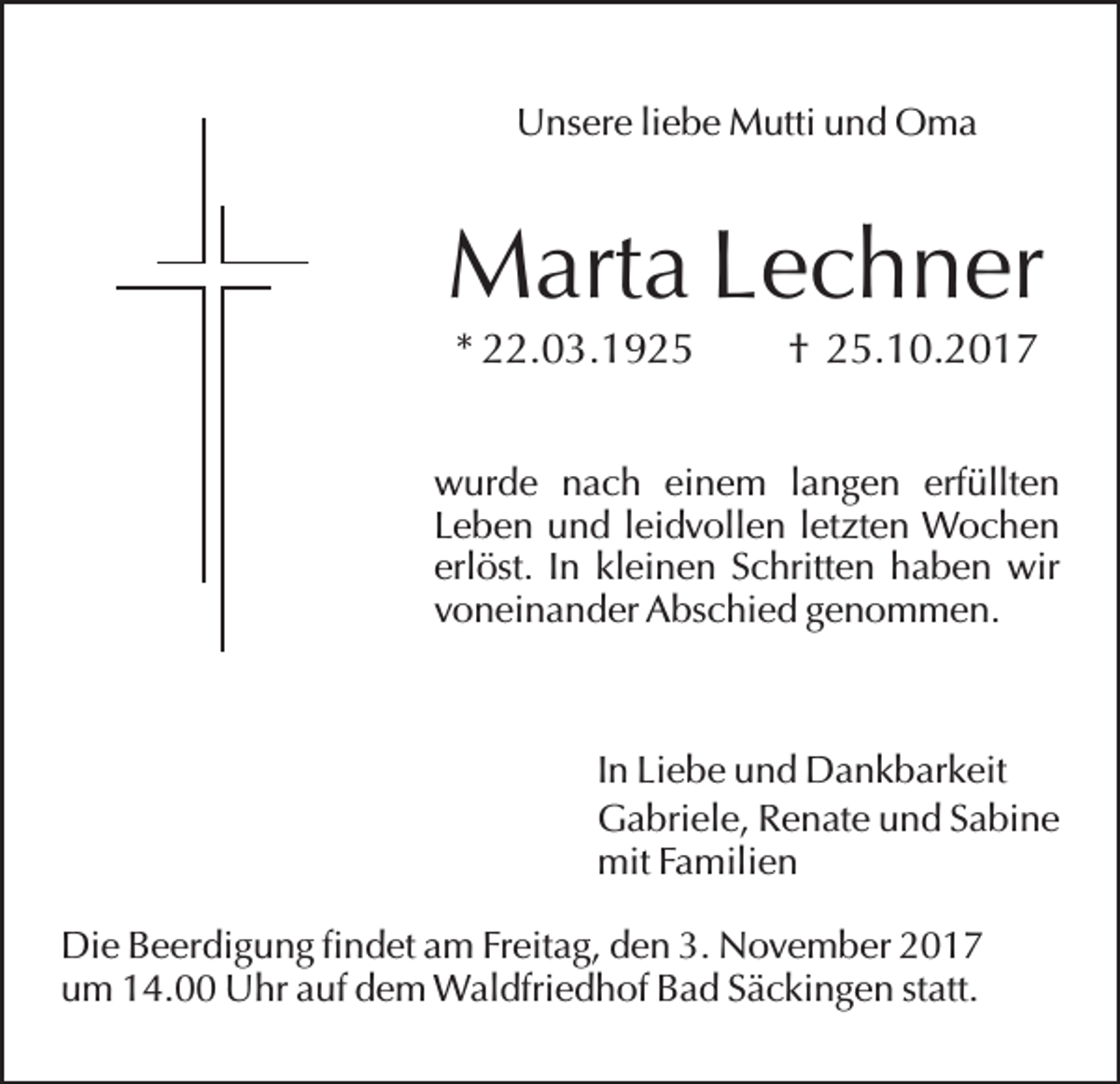 <p>Unsere liebe Mutti und Oma</p><p>Marta Lechner<br />* 22.03.1925</p><p>† 25.10.2017</p><p>wurde nach einem langen erfüllten<br />Leben und leidvollen letzten Wochen<br />erlöst. In kleinen Schritten haben wir<br />voneinander Abschied genommen.</p><p>In Liebe und Dankbarkeit<br />Gabriele, Renate und Sabine<br />mit Familien<br />Die Beerdigung findet am Freitag, den 3. November 2017<br />um 14.00 Uhr auf dem Waldfriedhof Bad Säckingen statt.</p>