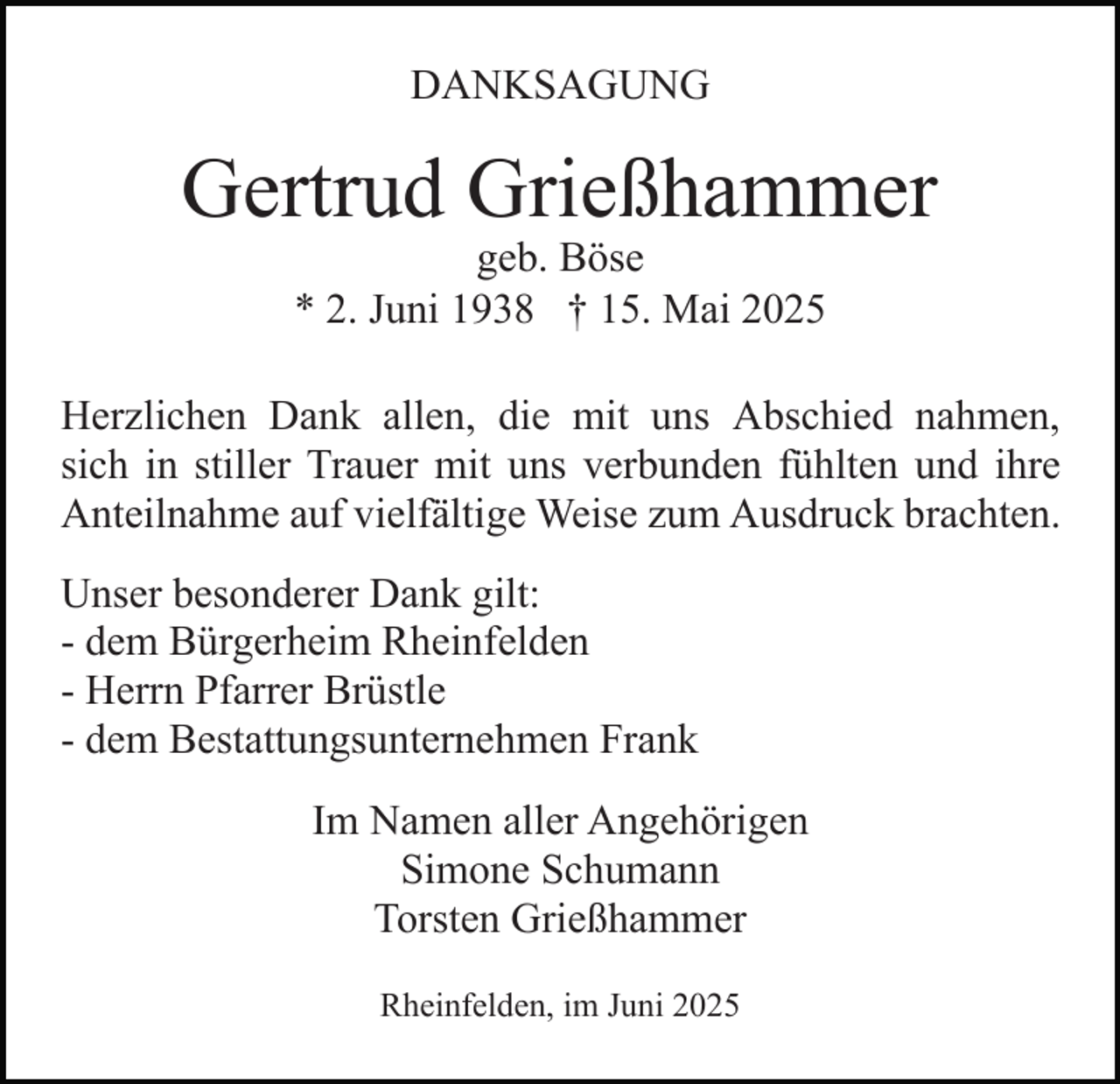 <p>DANKSAGUNG</p><p>Gertrud Grießhammer<br />geb. Böse<br />* 2. Juni 1938 † 15. Mai 2025</p><p>Herzlichen Dank allen, die mit uns Abschied nahmen,<br />sich in stiller Trauer mit uns verbunden fühlten und ihre<br />Anteilnahme auf vielfältige Weise zum Ausdruck brachten.<br />Unser besonderer Dank gilt:<br />- dem Bürgerheim Rheinfelden<br />- Herrn Pfarrer Brüstle<br />- dem Bestattungsunternehmen Frank<br />Im Namen aller Angehörigen<br />Simone Schumann<br />Torsten Grießhammer<br />Rheinfelden, im Juni 2025</p>