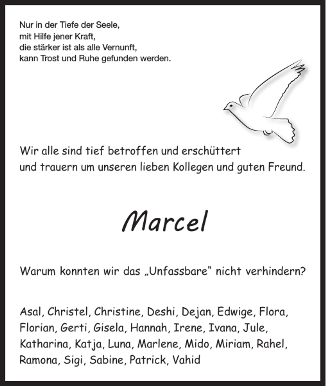 <p>Nur in der Tiefe der Seele,<br />mit Hilfe jener Kraft,<br />die stärker ist als alle Vernunft,<br />kann Trost und Ruhe gefunden werden.</p><p>Wir alle sind tief betroffen und erschüttert<br />und trauern um unseren lieben Kollegen und guten Freund.</p><p>Marcel<br />Warum konnten wir das „Unfassbare“ nicht verhindern?<br />Asal, Christel, Christine, Deshi, Dejan, Edwige, Flora,<br />Florian, Gerti, Gisela, Hannah, Irene, Ivana, Jule,<br />Katharina, Katja, Luna, Marlene, Mido, Miriam, Rahel,<br />Ramona, Sigi, Sabine, Patrick, Vahid</p>