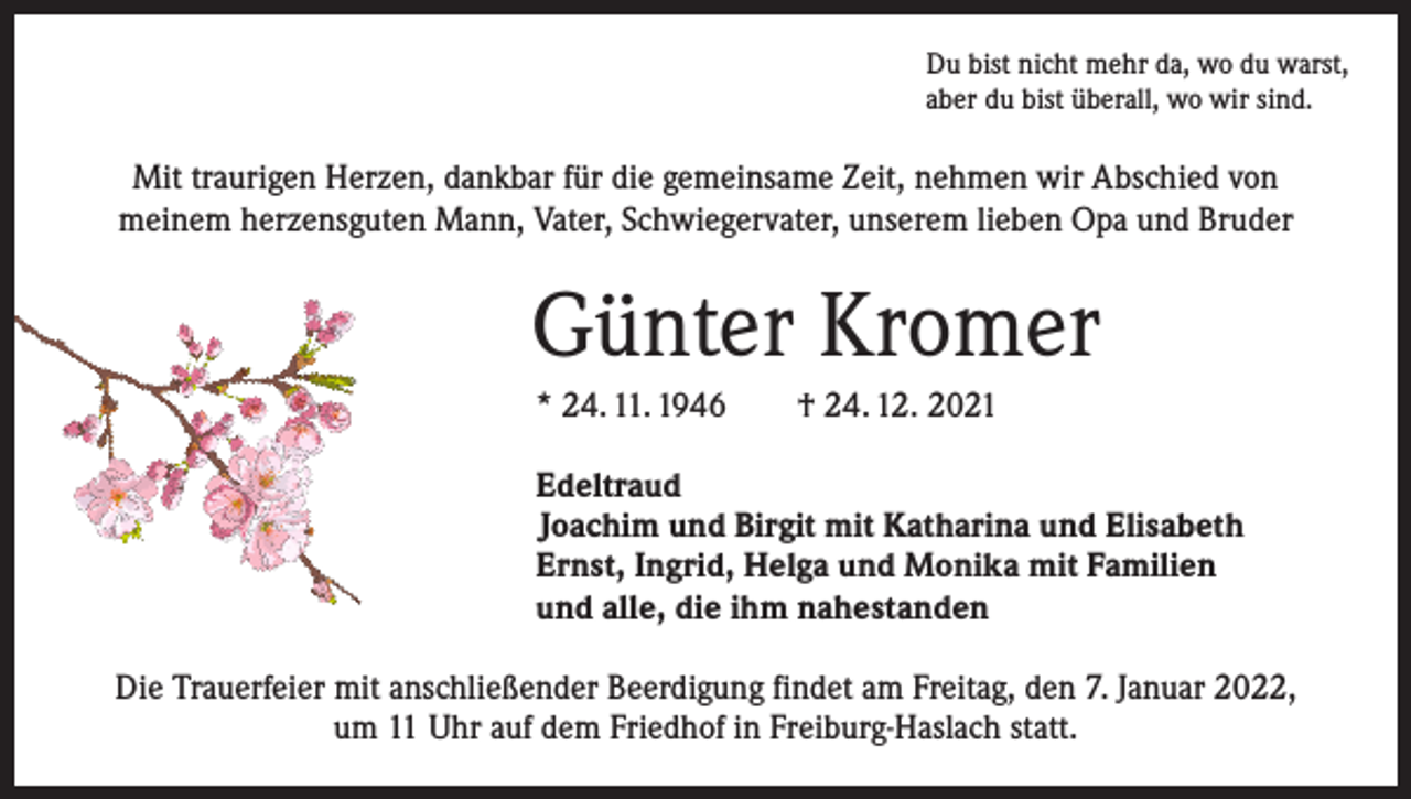<p>Du bist nicht mehr da, wo du warst,<br />aber du bist überall, wo wir sind.</p><p>Mit traurigen Herzen, dankbar für die gemeinsame Zeit, nehmen wir A<br />­ bschied von<br />meinem herzensguten Mann, Vater, Schwiegervater, unserem lieben Opa und Bruder</p><p>Günter Kromer<br />* 24. 11. 1946 † 24. 12. 2021<br />Edeltraud<br />Joachim und Birgit mit Katharina und Elisabeth<br />Ernst, Ingrid, Helga und Monika mit Familien<br />und alle, die ihm nahestanden<br />Die Trauerfeier mit anschließender Beerdigung findet am Freitag, den 7. Januar 2022,<br />um 11 Uhr auf dem Friedhof in Freiburg-Haslach statt.</p>