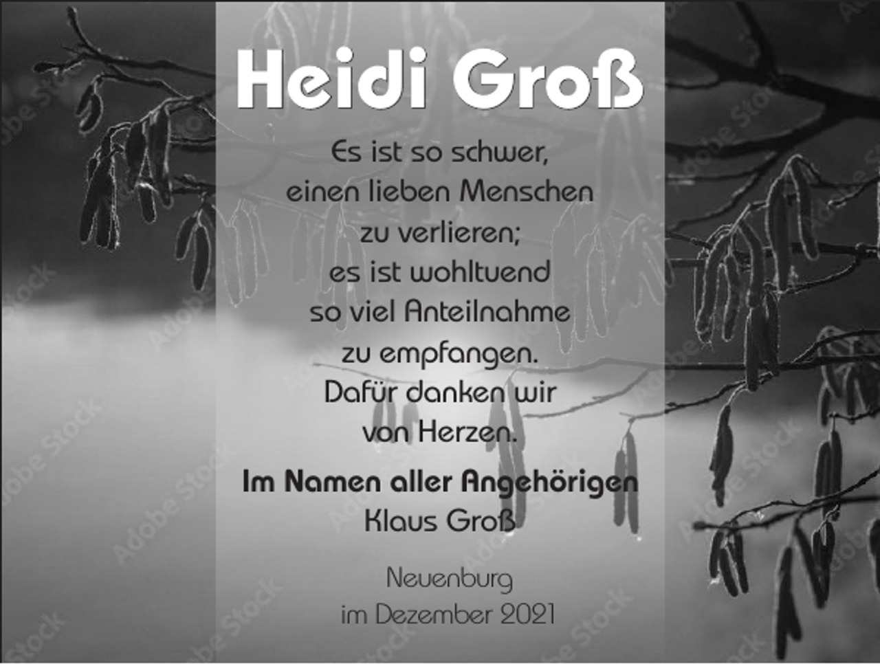 <p>Heidi Groß<br />Es ist so schwer,<br />einen lieben Menschen<br />zu verlieren;<br />es ist wohltuend<br />so viel Anteilnahme<br />zu empfangen.<br />Dafür danken wir<br />von Herzen.<br />Im Namen aller Angehörigen<br />Klaus Groß<br />Neuenburg<br />im Dezember 2021</p>