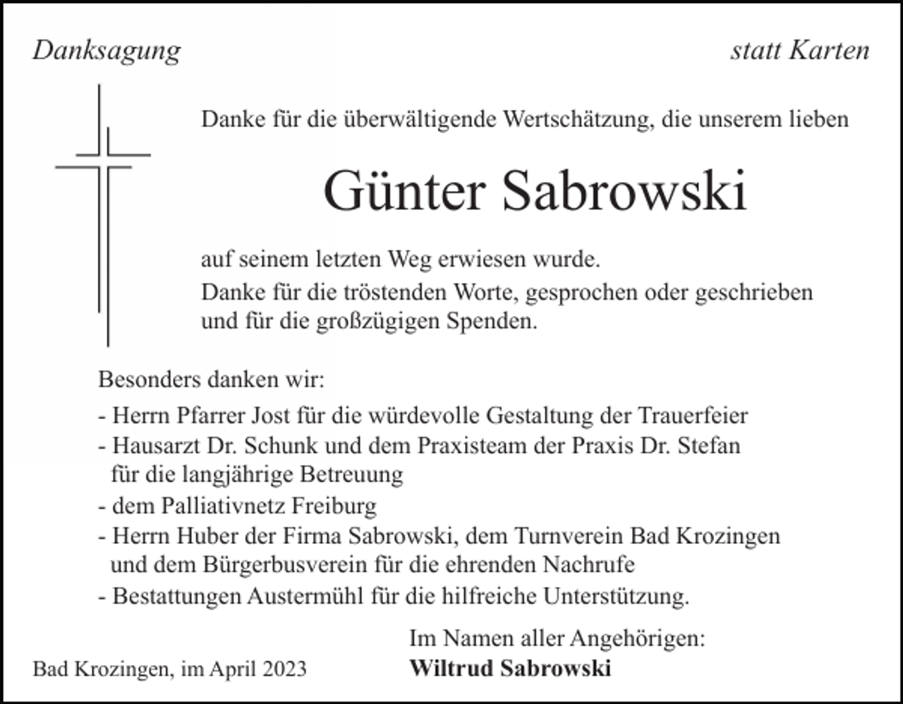 <p>Danksagung</p><p>statt Karten<br />Danke für die überwältigende Wertschätzung, die unserem lieben</p><p>Günter Sabrowski<br />auf seinem letzten Weg erwiesen wurde.<br />Danke für die tröstenden Worte, gesprochen oder geschrieben<br />und für die großzügigen Spenden.<br />Besonders danken wir:<br />- Herrn Pfarrer Jost für die würdevolle Gestaltung der Trauerfeier<br />- Hausarzt Dr. Schunk und dem Praxisteam der Praxis Dr. Stefan<br />für die langjährige Betreuung<br />- dem Palliativnetz Freiburg<br />- Herrn Huber der Firma Sabrowski, dem Turnverein Bad Krozingen<br />und dem Bürgerbusverein für die ehrenden Nachrufe<br />- Bestattungen Austermühl für die hilfreiche Unterstützung.<br />Bad Krozingen, im April 2023</p><p>Im Namen aller Angehörigen:<br />Wiltrud Sabrowski</p>
