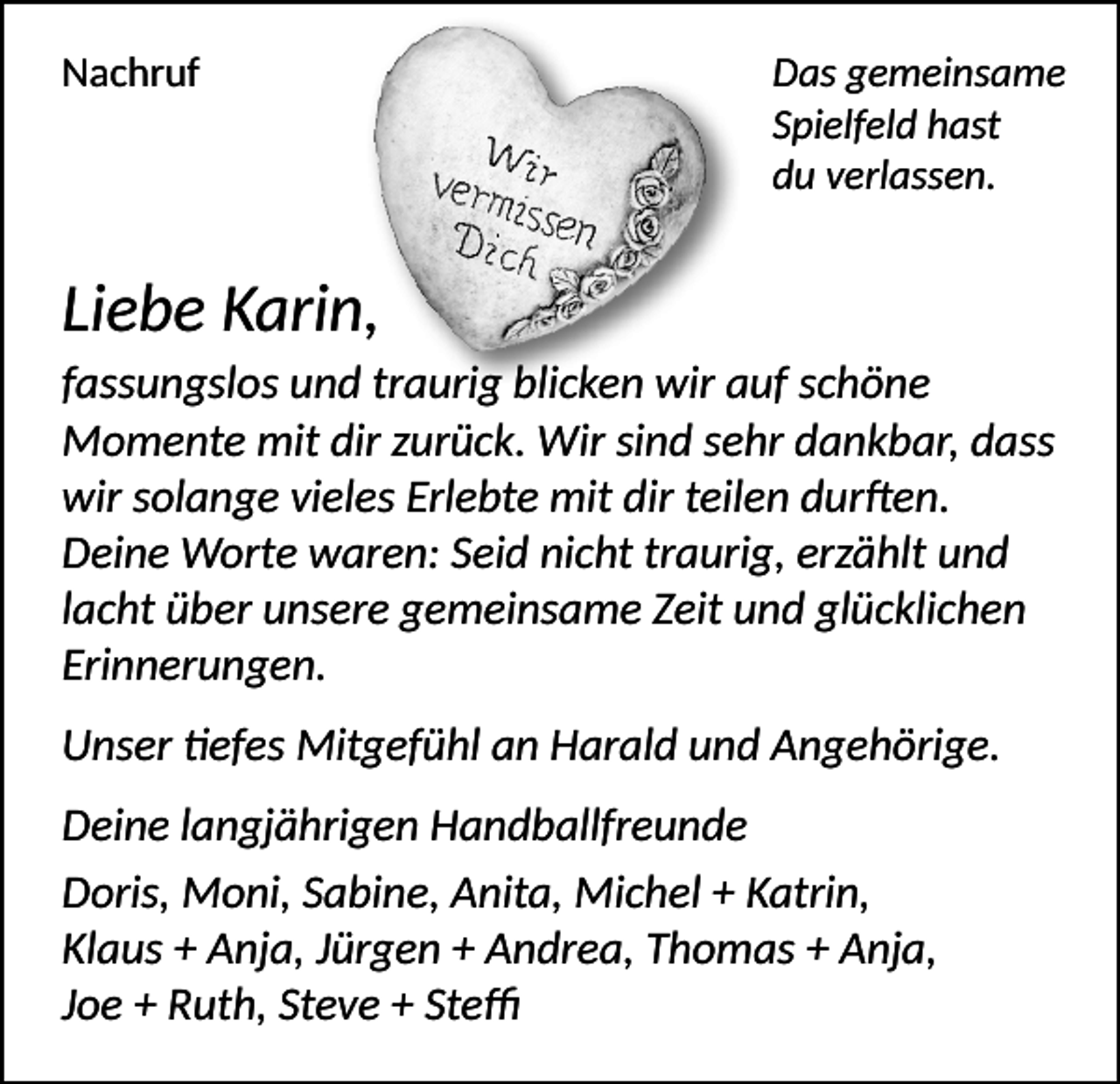 <p>Nachruf</p><p>Das gemeinsame<br />Spielfeld hast<br />du verlassen.</p><p>Liebe Karin,<br />fassungslos und traurig blicken wir auf schöne<br />Momente mit dir zurück. Wir sind sehr dankbar, dass<br />wir solange vieles Erlebte mit dir teilen durften.<br />Deine Worte waren: Seid nicht traurig, erzählt und<br />lacht über unsere gemeinsame Zeit und glücklichen<br />Erinnerungen.<br />Unser tiefes Mitgefühl an Harald und Angehörige.<br />Deine langjährigen Handballfreunde<br />Doris, Moni, Sabine, Anita, Michel + Katrin,<br />Klaus + Anja, Jürgen + Andrea, Thomas + Anja,<br />Joe + Ruth, Steve + Steffi</p>