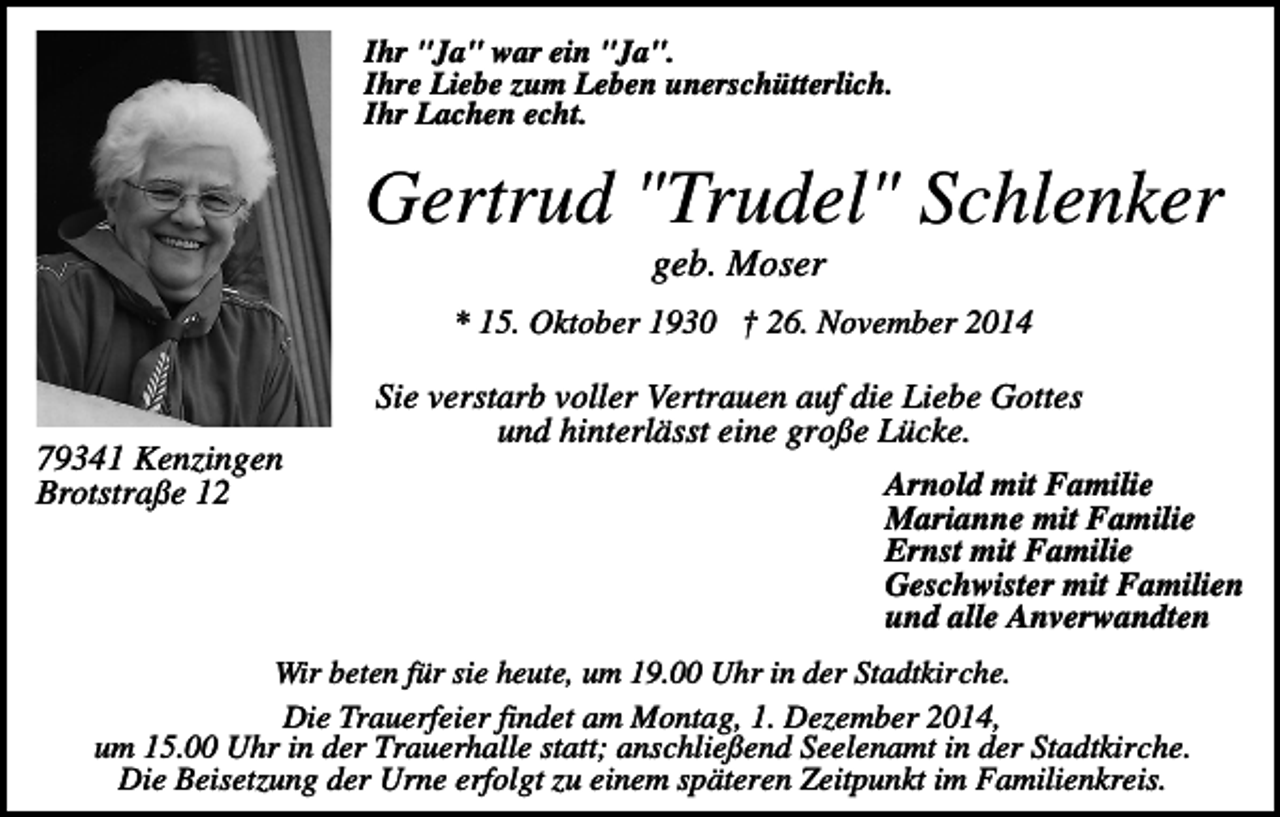 <p>Ihr "Ja" war ein "Ja".<br />Ihre Liebe zum Leben unerschütterlich.<br />Ihr Lachen echt.</p><p>Gertrud "Trudel" Schlenker<br />geb. Moser<br />* 15. Oktober 1930 † 26. November 2014</p><p>79341 Kenzingen<br />Brotstraße 12</p><p>Sie verstarb voller Vertrauen auf die Liebe Gottes<br />und hinterlässt eine große Lücke.<br />Arnold mit Familie<br />Marianne mit Familie<br />Ernst mit Familie<br />Geschwister mit Familien<br />und alle Anverwandten</p><p>Wir beten für sie heute, um 19.00 Uhr in der Stadtkirche.<br />Die Trauerfeier findet am Montag, 1. Dezember 2014,<br />um 15.00 Uhr in der Trauerhalle statt; anschließend Seelenamt in der Stadtkirche.<br />Die Beisetzung der Urne erfolgt zu einem späteren Zeitpunkt im Familienkreis.</p>