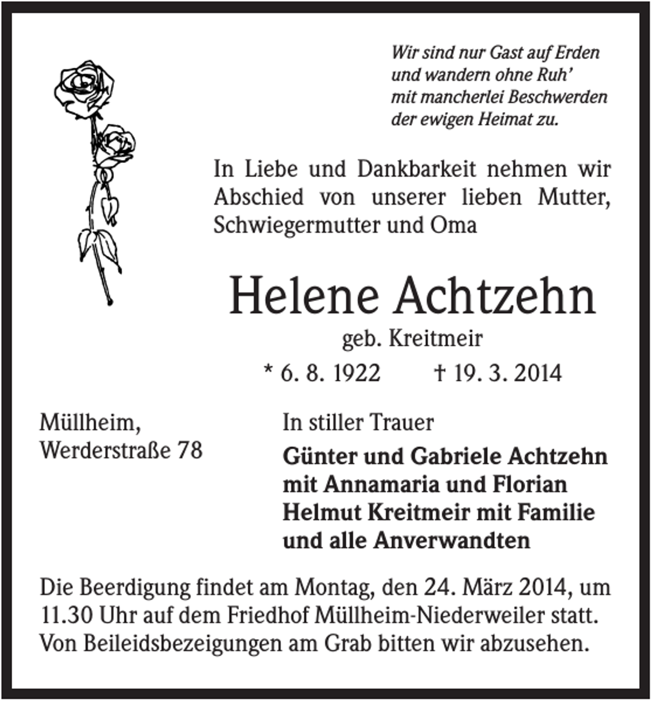 <p>Wir sind nur Gast auf Erden<br />und wandern ohne Ruh’<br />mit mancherlei Beschwerden<br />der ewigen Heimat zu.</p><p>In Liebe und Dankbarkeit nehmen wir<br />Abschied von unserer lieben Mutter,<br />Schwiegermutter und Oma</p><p>Helene Achtzehn<br />geb. Kreitmeir<br />* 6. 8. 1922<br />† 19. 3. 2014<br />Müllheim,<br />Werderstraße 78</p><p>In stiller Trauer<br />Günter und Gabriele Achtzehn<br />mit Annamaria und Florian<br />Helmut Kreitmeir mit Familie<br />und alle Anverwandten</p><p>Die Beerdigung findet am Montag, den 24. März 2014, um<br />11.30 Uhr auf dem Friedhof Müllheim-Niederweiler statt.<br />Von Beileidsbezeigungen am Grab bitten wir abzusehen.</p>