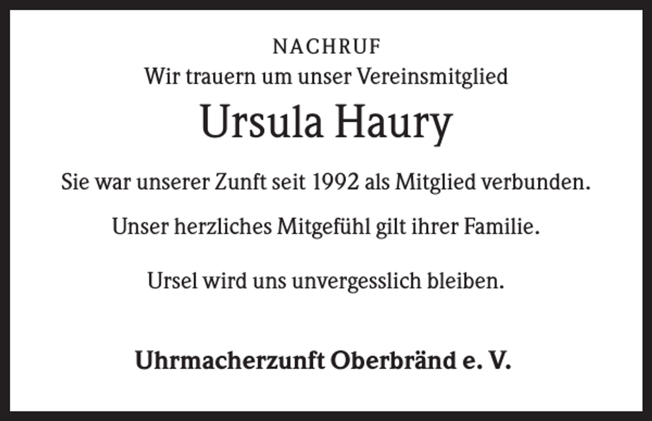 <p>NA CH R U F</p><p>Wir trauern um unser Vereinsmitglied</p><p>Ursula Haury<br />Sie war unserer Zunft seit 1992 als Mitglied verbunden.<br />Unser herzliches Mitgefühl gilt ihrer Familie.<br />Ursel wird uns unvergesslich bleiben.</p><p>Uhrmacherzunft Oberbränd e. V.</p>