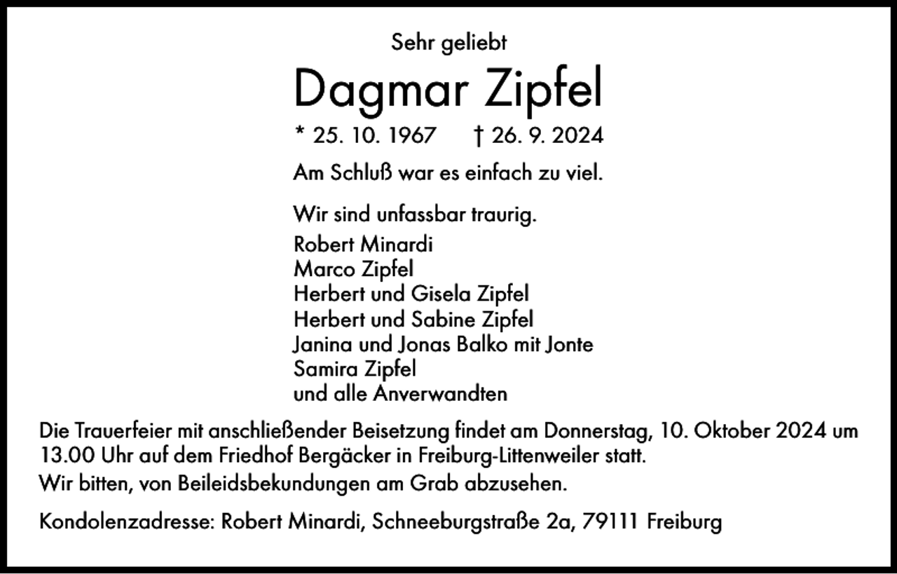 <p>Sehr geliebt</p><p>Dagmar Zipfel<br />* 25. 10. 1967 † 26. 9. 2024<br />Am Schluß war es einfach zu viel.<br />Wir sind unfassbar traurig.<br />Robert Minardi<br />Marco Zipfel<br />Herbert und Gisela Zipfel<br />Herbert und Sabine Zipfel<br />Janina und Jonas Balko mit Jonte<br />Samira Zipfel<br />und alle Anverwandten<br />Die Trauerfeier mit anschließender Beisetzung findet am Donnerstag, 10. Oktober 2024 um<br />13.00 Uhr auf dem Friedhof Bergäcker in Freiburg-Littenweiler statt.<br />Wir bitten, von Beileidsbekundungen am Grab abzusehen.<br />Kondolenzadresse: Robert Minardi, Schneeburgstraße 2a, 79111 Freiburg</p>