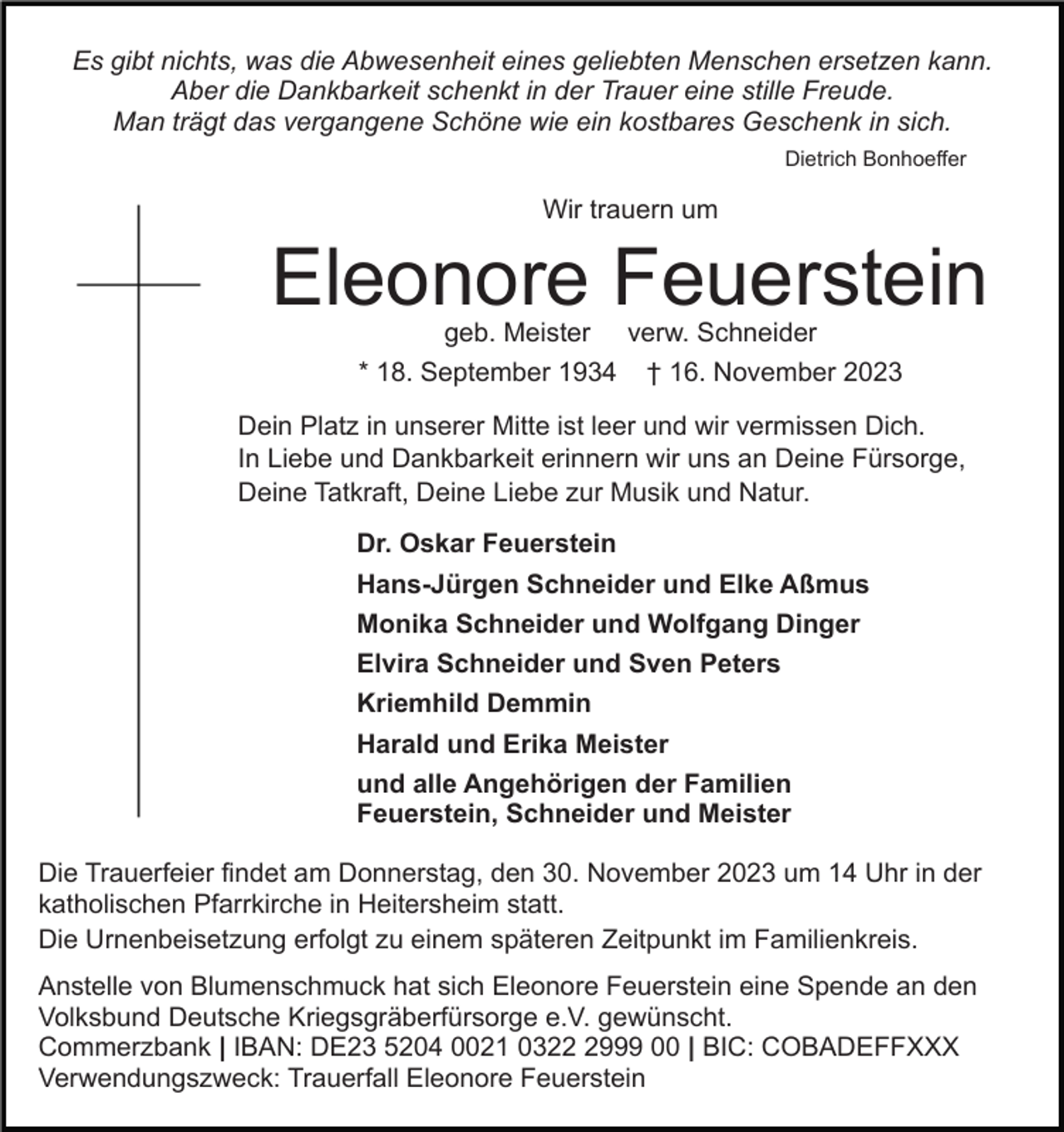 <p>Es gibt nichts, was die Abwesenheit eines geliebten Menschen ersetzen kann.<br />Aber die Dankbarkeit schenkt in der Trauer eine stille Freude.<br />Man trägt das vergangene Schöne wie ein kostbares Geschenk in sich.<br />Dietrich Bonhoeffer</p><p>Wir trauern um</p><p>Eleonore Feuerstein<br />geb. Meister verw. Schneider<br />* 18. September 1934 † 16. November 2023</p><p>Dein Platz in unserer Mitte ist leer und wir vermissen Dich.<br />In Liebe und Dankbarkeit erinnern wir uns an Deine Fürsorge,<br />Deine Tatkraft, Deine Liebe zur Musik und Natur.<br />Dr. Oskar Feuerstein<br />Hans-Jürgen Schneider und Elke Aßmus<br />Monika Schneider und Wolfgang Dinger<br />Elvira Schneider und Sven Peters<br />Kriemhild Demmin<br />Harald und Erika Meister<br />und alle Angehörigen der Familien<br />Feuerstein, Schneider und Meister<br />Die Trauerfeier findet am Donnerstag, den 30. November 2023 um 14 Uhr in der<br />katholischen Pfarrkirche in Heitersheim statt.<br />Die Urnenbeisetzung erfolgt zu einem späteren Zeitpunkt im Familienkreis.<br />Anstelle von Blumenschmuck hat sich Eleonore Feuerstein eine Spende an den<br />Volksbund Deutsche Kriegsgräberfürsorge e.V. gewünscht.<br />Commerzbank | IBAN: DE23 5204 0021 032999 00 | BIC: COBADEFFXXX<br />Verwendungszweck: Trauerfall Eleonore Feuerstein</p>